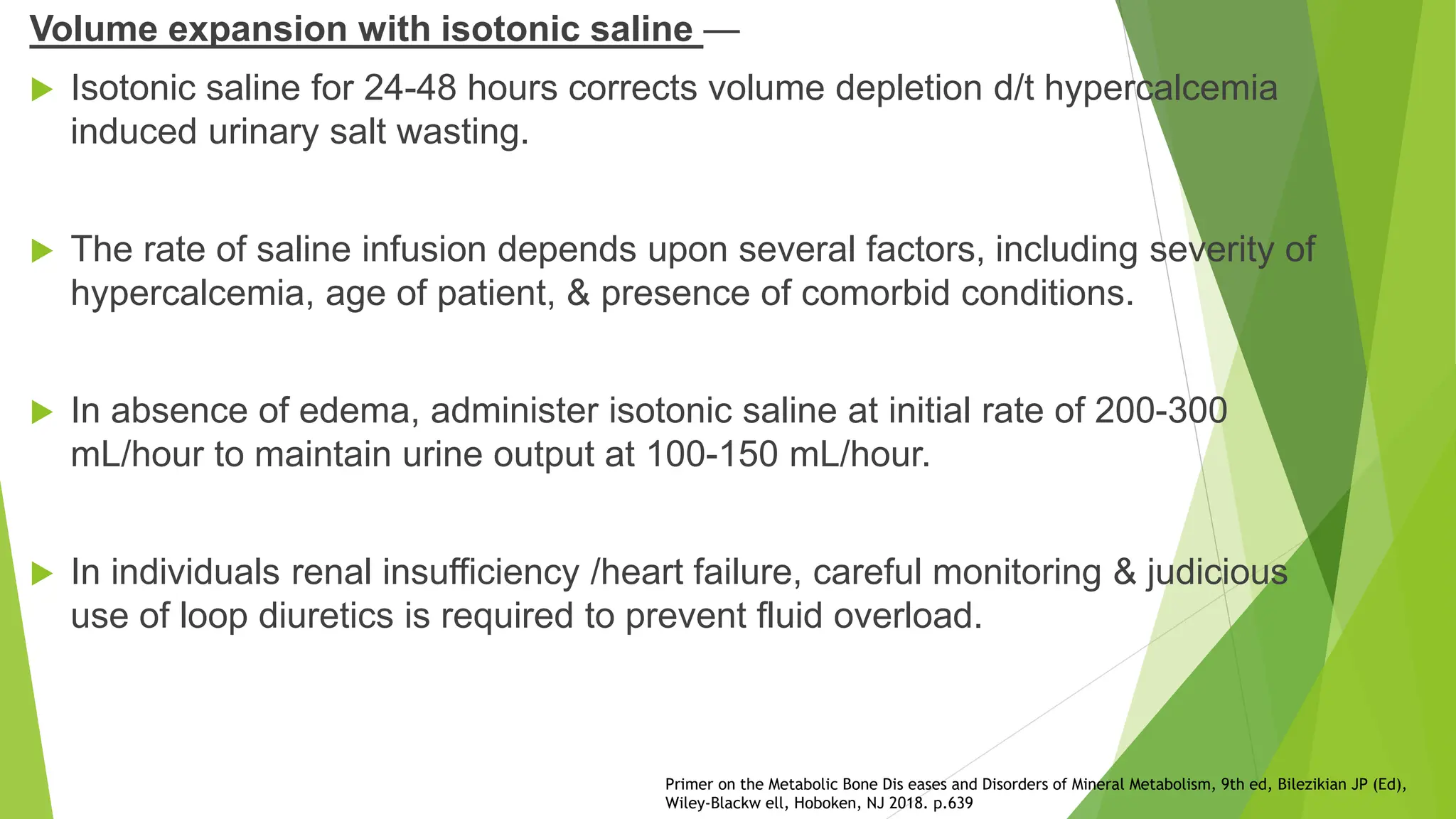Volume expansion with isotonic saline —
 Isotonic saline for 24-48 hours corrects volume depletion d/t hypercalcemia
induced urinary salt wasting.
 The rate of saline infusion depends upon several factors, including severity of
hypercalcemia, age of patient, & presence of comorbid conditions.
 In absence of edema, administer isotonic saline at initial rate of 200-300
mL/hour to maintain urine output at 100-150 mL/hour.
 In individuals renal insufficiency /heart failure, careful monitoring & judicious
use of loop diuretics is required to prevent fluid overload.
Primer on the Metabolic Bone Dis eases and Disorders of Mineral Metabolism, 9th ed, Bilezikian JP (Ed),
Wiley-Blackw ell, Hoboken, NJ 2018. p.639
 