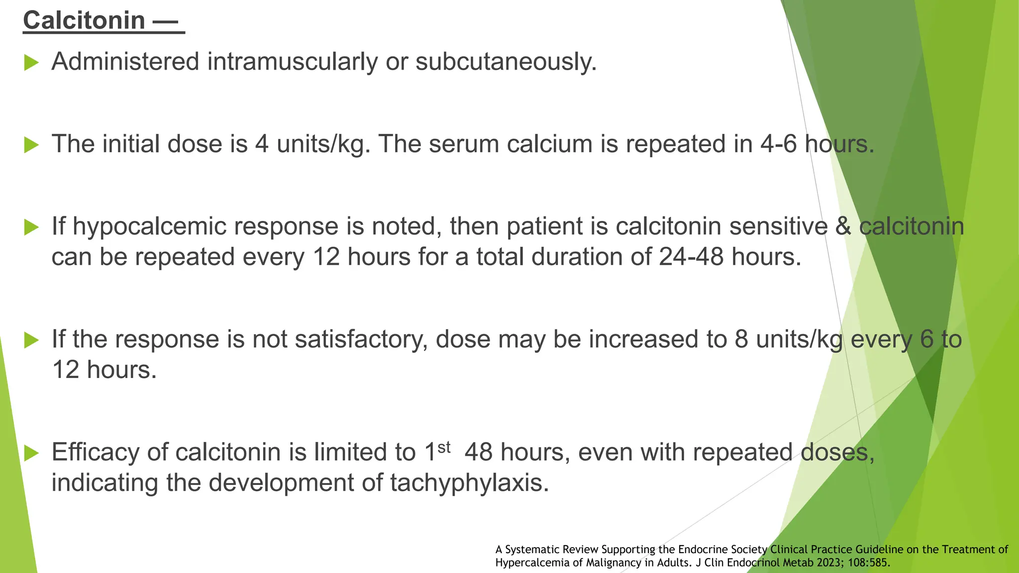 Calcitonin —
 Administered intramuscularly or subcutaneously.
 The initial dose is 4 units/kg. The serum calcium is repeated in 4-6 hours.
 If hypocalcemic response is noted, then patient is calcitonin sensitive & calcitonin
can be repeated every 12 hours for a total duration of 24-48 hours.
 If the response is not satisfactory, dose may be increased to 8 units/kg every 6 to
12 hours.
 Efficacy of calcitonin is limited to 1st 48 hours, even with repeated doses,
indicating the development of tachyphylaxis.
A Systematic Review Supporting the Endocrine Society Clinical Practice Guideline on the Treatment of
Hypercalcemia of Malignancy in Adults. J Clin Endocrinol Metab 2023; 108:585.
 