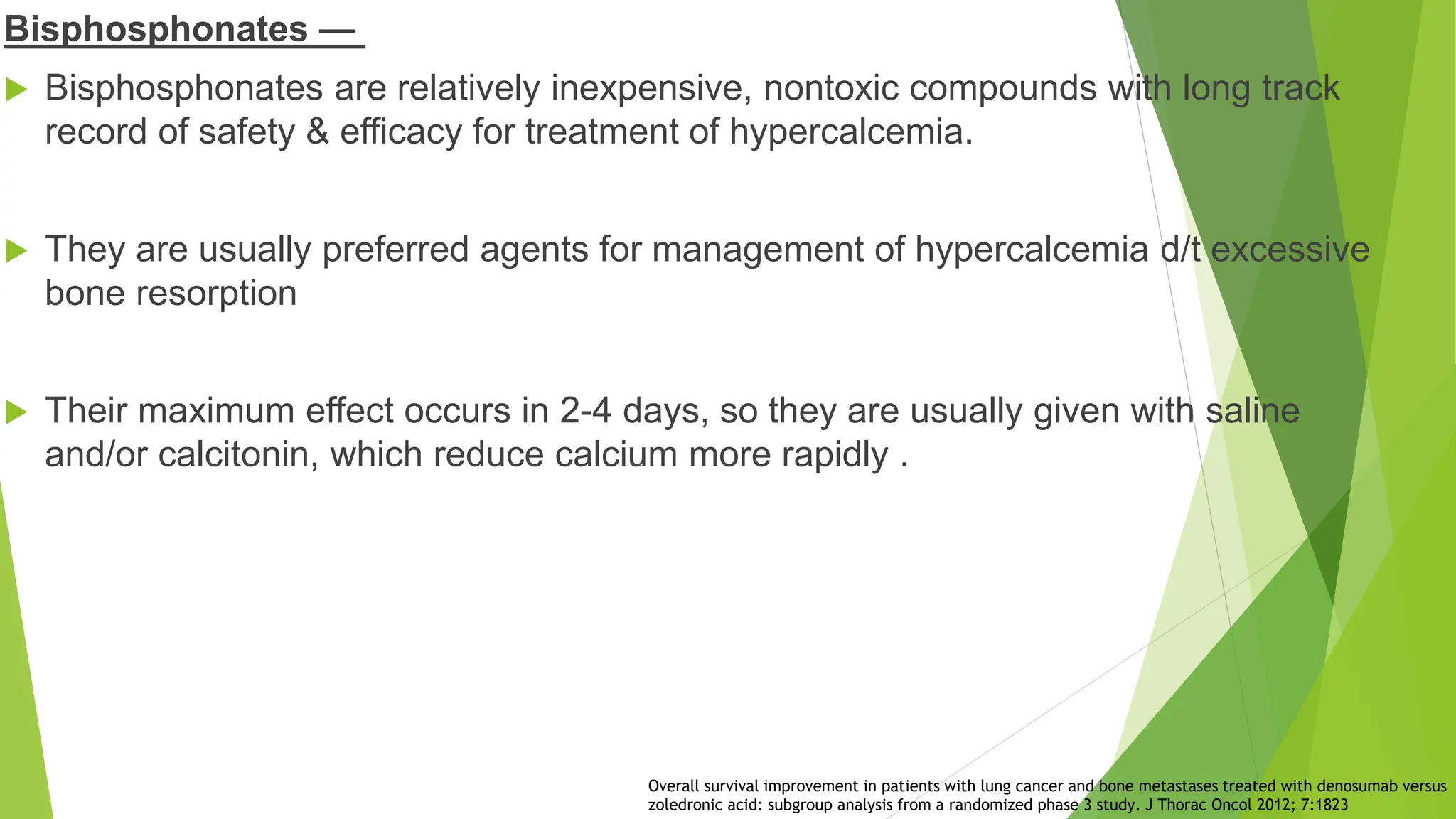 Bisphosphonates —
 Bisphosphonates are relatively inexpensive, nontoxic compounds with long track
record of safety & efficacy for treatment of hypercalcemia.
 They are usually preferred agents for management of hypercalcemia d/t excessive
bone resorption
 Their maximum effect occurs in 2-4 days, so they are usually given with saline
and/or calcitonin, which reduce calcium more rapidly .
Overall survival improvement in patients with lung cancer and bone metastases treated with denosumab versus
zoledronic acid: subgroup analysis from a randomized phase 3 study. J Thorac Oncol 2012; 7:1823
 
