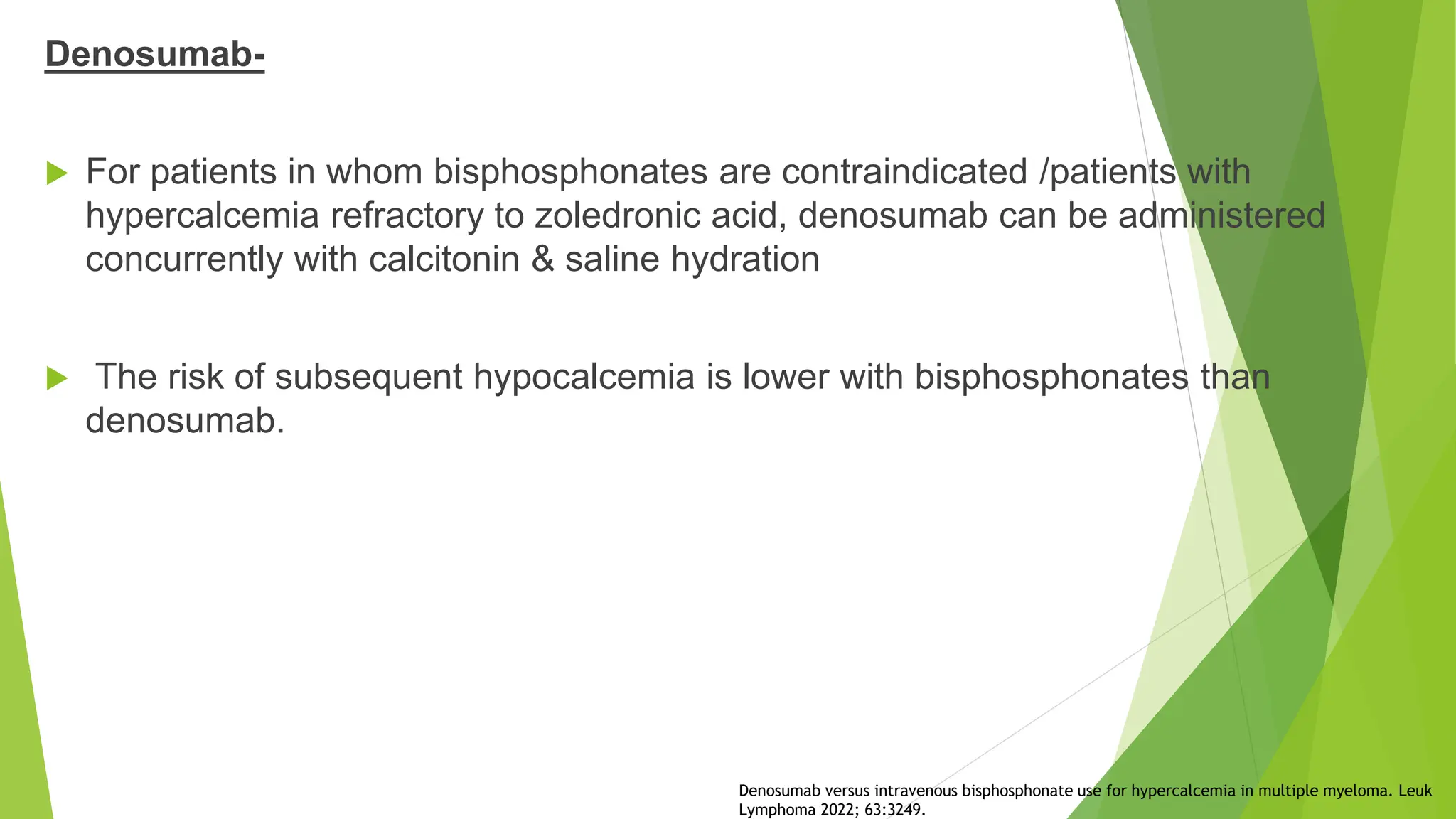 Denosumab-
 For patients in whom bisphosphonates are contraindicated /patients with
hypercalcemia refractory to zoledronic acid, denosumab can be administered
concurrently with calcitonin & saline hydration
 The risk of subsequent hypocalcemia is lower with bisphosphonates than
denosumab.
Denosumab versus intravenous bisphosphonate use for hypercalcemia in multiple myeloma. Leuk
Lymphoma 2022; 63:3249.
 