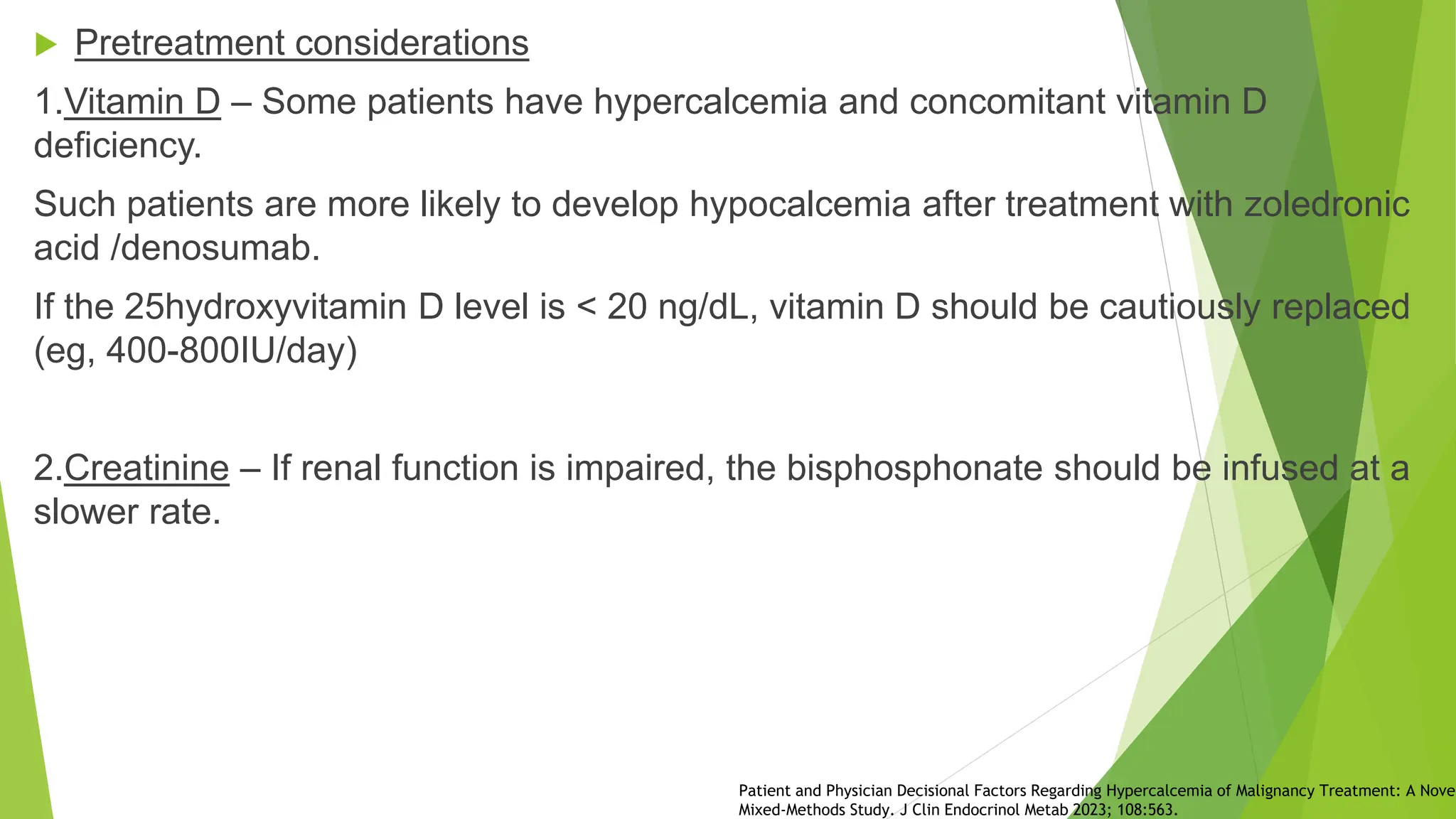  Pretreatment considerations
1.Vitamin D – Some patients have hypercalcemia and concomitant vitamin D
deficiency.
Such patients are more likely to develop hypocalcemia after treatment with zoledronic
acid /denosumab.
If the 25hydroxyvitamin D level is < 20 ng/dL, vitamin D should be cautiously replaced
(eg, 400-800IU/day)
2.Creatinine – If renal function is impaired, the bisphosphonate should be infused at a
slower rate.
Patient and Physician Decisional Factors Regarding Hypercalcemia of Malignancy Treatment: A Novel
Mixed-Methods Study. J Clin Endocrinol Metab 2023; 108:563.
 