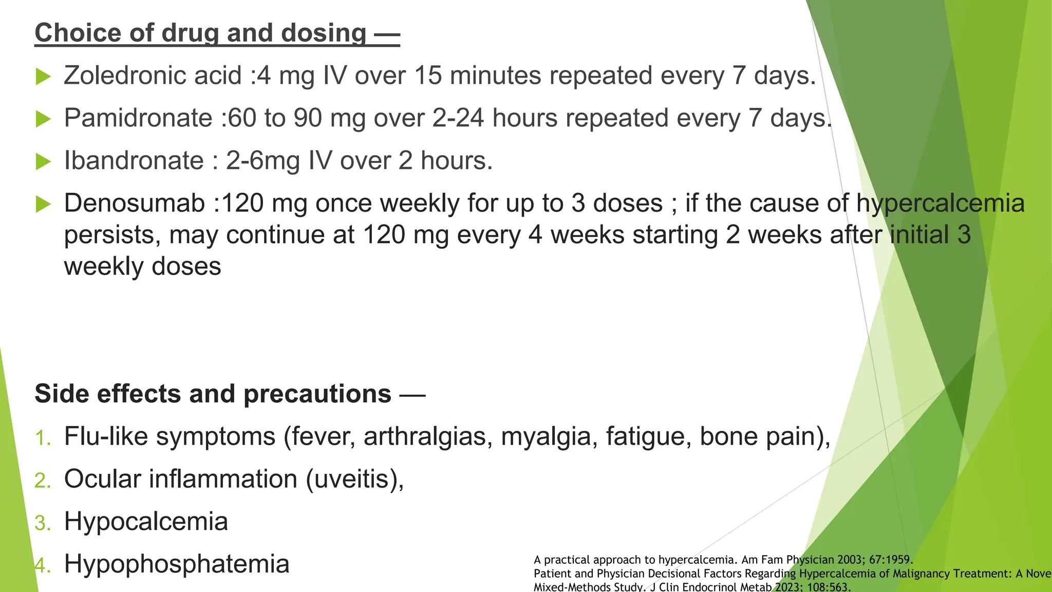 Choice of drug and dosing —
 Zoledronic acid :4 mg IV over 15 minutes repeated every 7 days.
 Pamidronate :60 to 90 mg over 2-24 hours repeated every 7 days.
 Ibandronate : 2-6mg IV over 2 hours.
 Denosumab :120 mg once weekly for up to 3 doses ; if the cause of hypercalcemia
persists, may continue at 120 mg every 4 weeks starting 2 weeks after initial 3
weekly doses
Side effects and precautions —
1. Flu-like symptoms (fever, arthralgias, myalgia, fatigue, bone pain),
2. Ocular inflammation (uveitis),
3. Hypocalcemia
4. Hypophosphatemia A practical approach to hypercalcemia. Am Fam Physician 2003; 67:1959.
Patient and Physician Decisional Factors Regarding Hypercalcemia of Malignancy Treatment: A Novel
Mixed-Methods Study. J Clin Endocrinol Metab 2023; 108:563.
 