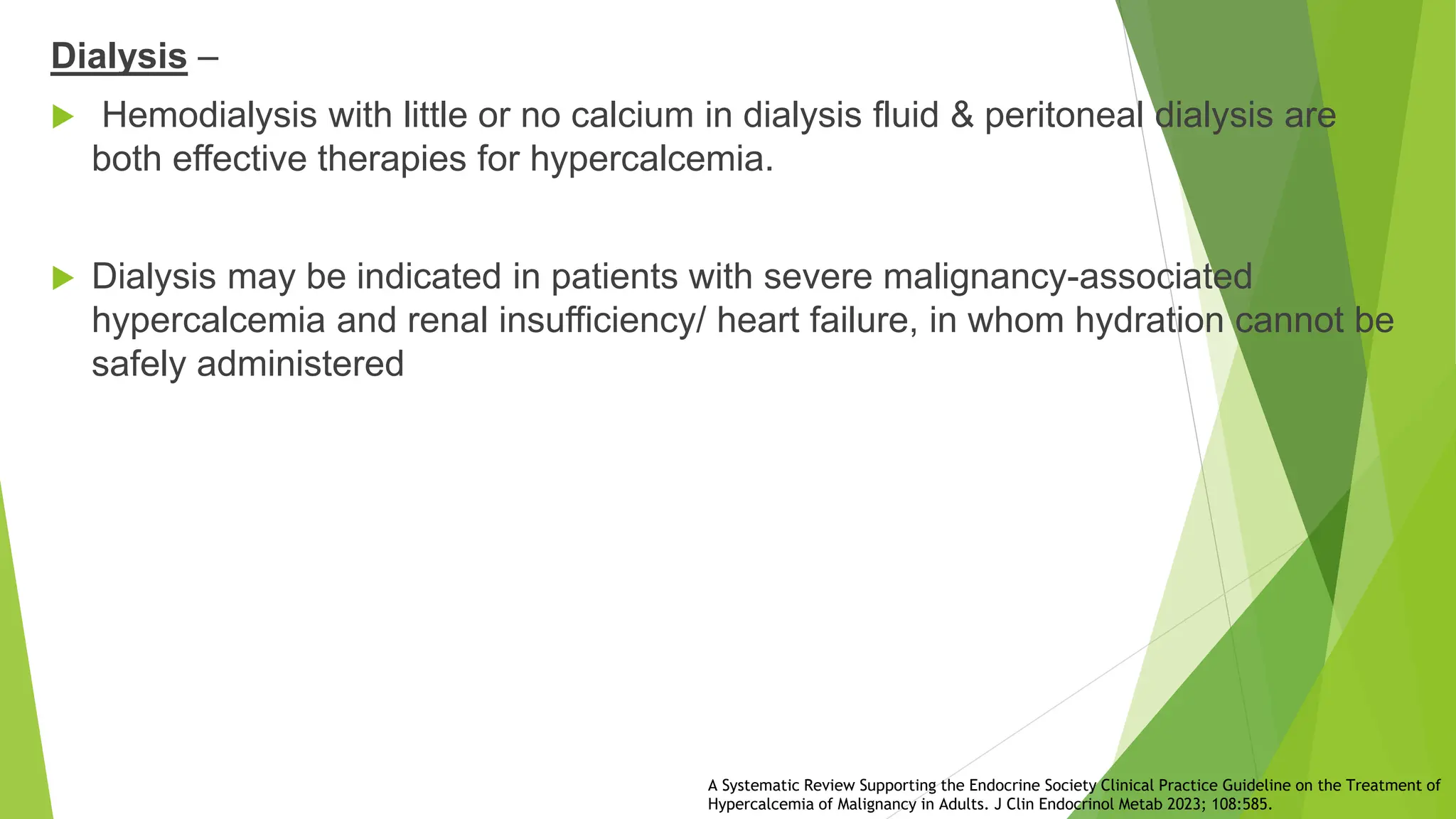Dialysis –
 Hemodialysis with little or no calcium in dialysis fluid & peritoneal dialysis are
both effective therapies for hypercalcemia.
 Dialysis may be indicated in patients with severe malignancy-associated
hypercalcemia and renal insufficiency/ heart failure, in whom hydration cannot be
safely administered
A Systematic Review Supporting the Endocrine Society Clinical Practice Guideline on the Treatment of
Hypercalcemia of Malignancy in Adults. J Clin Endocrinol Metab 2023; 108:585.
 