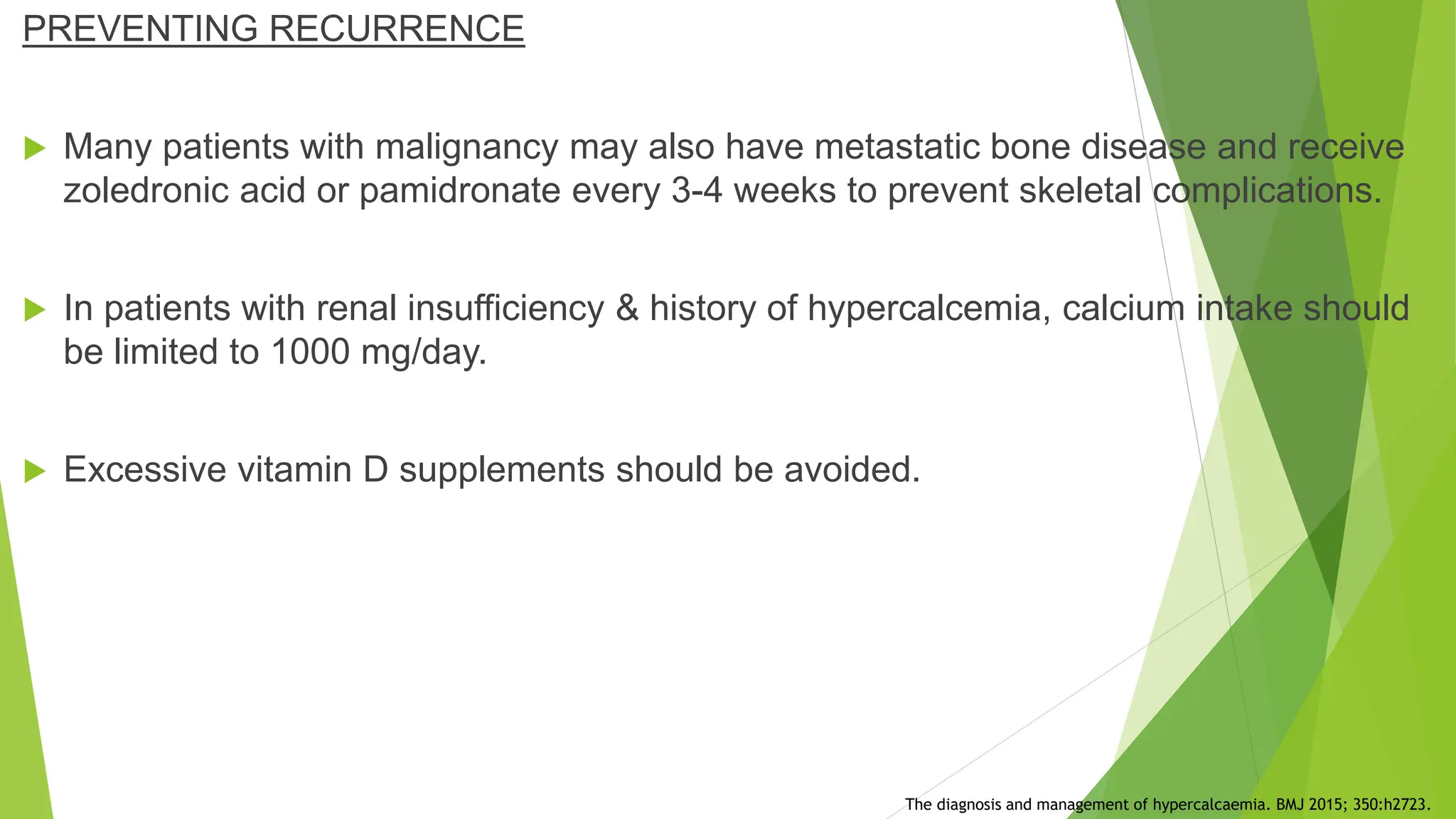 PREVENTING RECURRENCE
 Many patients with malignancy may also have metastatic bone disease and receive
zoledronic acid or pamidronate every 3-4 weeks to prevent skeletal complications.
 In patients with renal insufficiency & history of hypercalcemia, calcium intake should
be limited to 1000 mg/day.
 Excessive vitamin D supplements should be avoided.
The diagnosis and management of hypercalcaemia. BMJ 2015; 350:h2723.
 