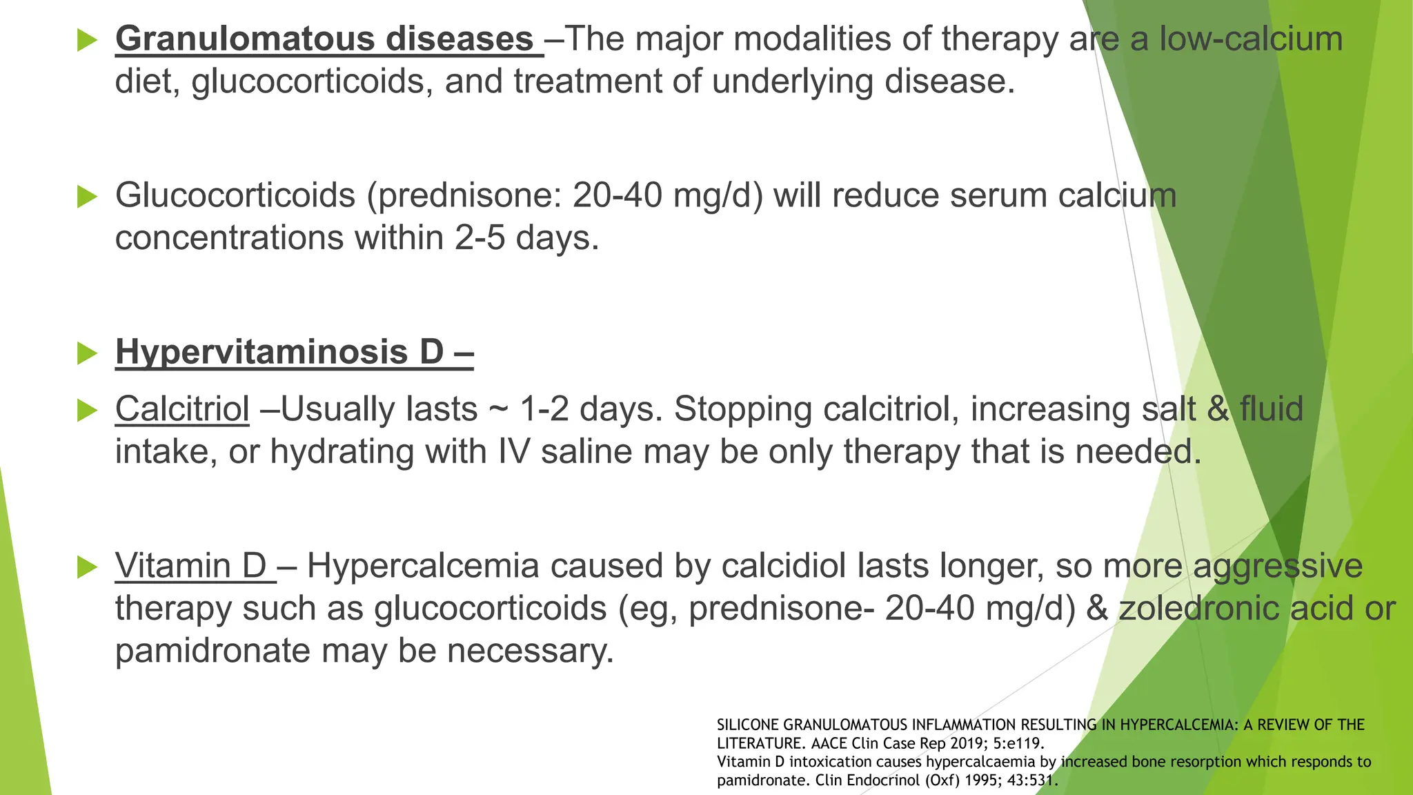  Granulomatous diseases –The major modalities of therapy are a low-calcium
diet, glucocorticoids, and treatment of underlying disease.
 Glucocorticoids (prednisone: 20-40 mg/d) will reduce serum calcium
concentrations within 2-5 days.
 Hypervitaminosis D –
 Calcitriol –Usually lasts ~ 1-2 days. Stopping calcitriol, increasing salt & fluid
intake, or hydrating with IV saline may be only therapy that is needed.
 Vitamin D – Hypercalcemia caused by calcidiol lasts longer, so more aggressive
therapy such as glucocorticoids (eg, prednisone- 20-40 mg/d) & zoledronic acid or
pamidronate may be necessary.
SILICONE GRANULOMATOUS INFLAMMATION RESULTING IN HYPERCALCEMIA: A REVIEW OF THE
LITERATURE. AACE Clin Case Rep 2019; 5:e119.
Vitamin D intoxication causes hypercalcaemia by increased bone resorption which responds to
pamidronate. Clin Endocrinol (Oxf) 1995; 43:531.
 