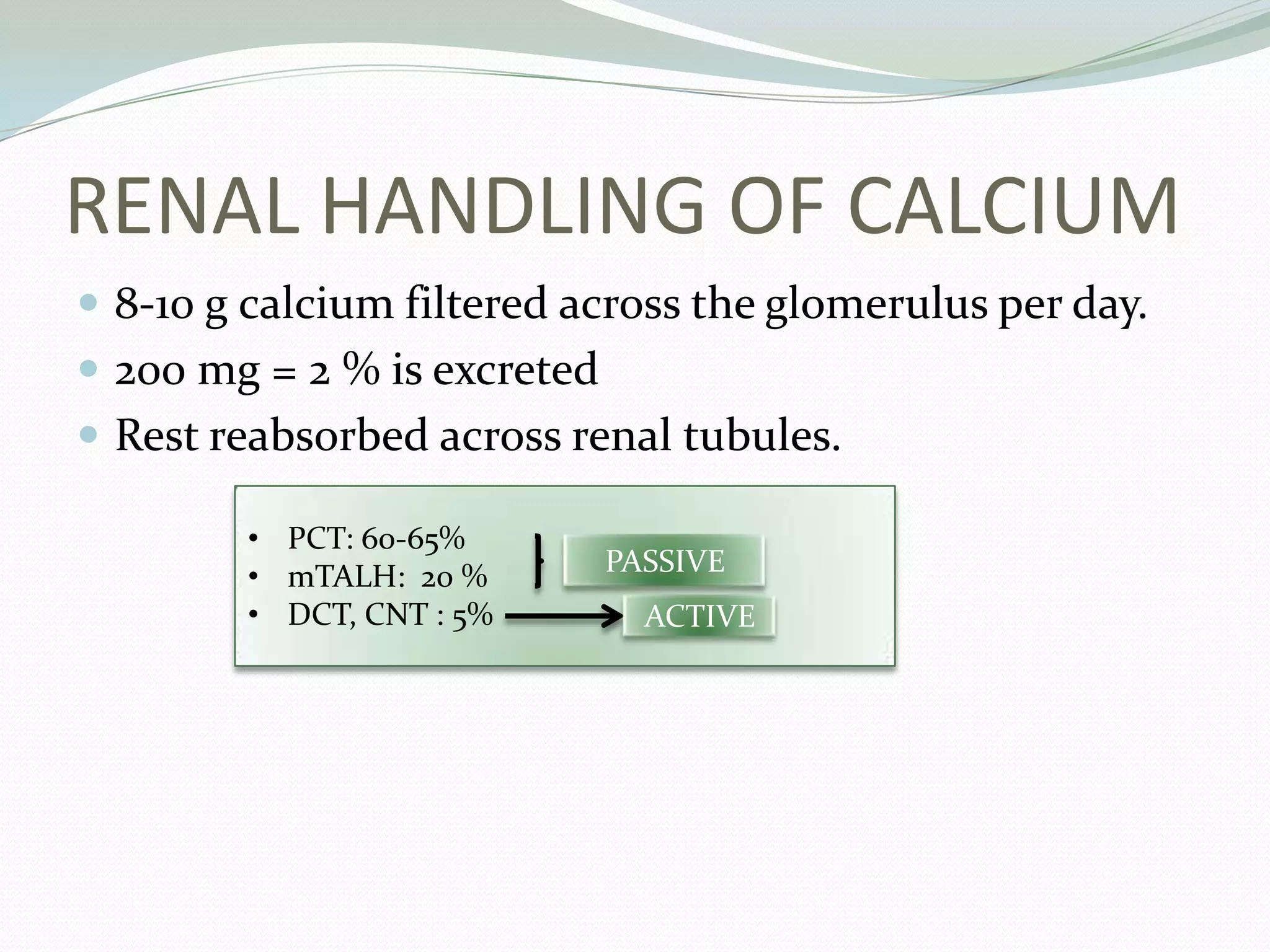 RENAL HANDLING OF CALCIUM
 8-10 g calcium filtered across the glomerulus per day.
 200 mg = 2 % is excreted
 Rest reabsorbed across renal tubules.
• PCT: 60-65%
• mTALH: 20 %
• DCT, CNT : 5%
PASSIVE
ACTIVE
 