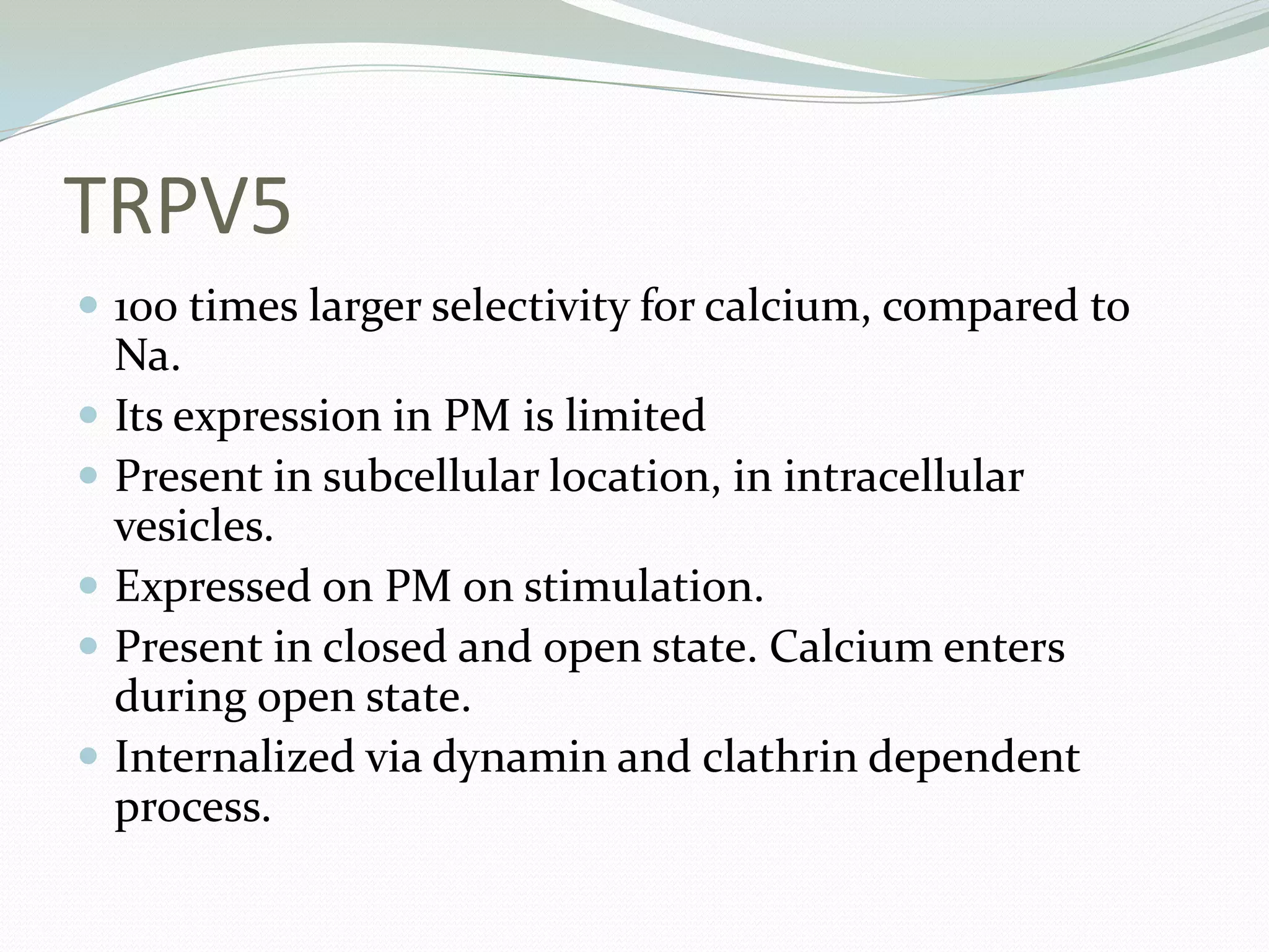 TRPV5
 100 times larger selectivity for calcium, compared to
Na.
 Its expression in PM is limited
 Present in subcellular location, in intracellular
vesicles.
 Expressed on PM on stimulation.
 Present in closed and open state. Calcium enters
during open state.
 Internalized via dynamin and clathrin dependent
process.
 
