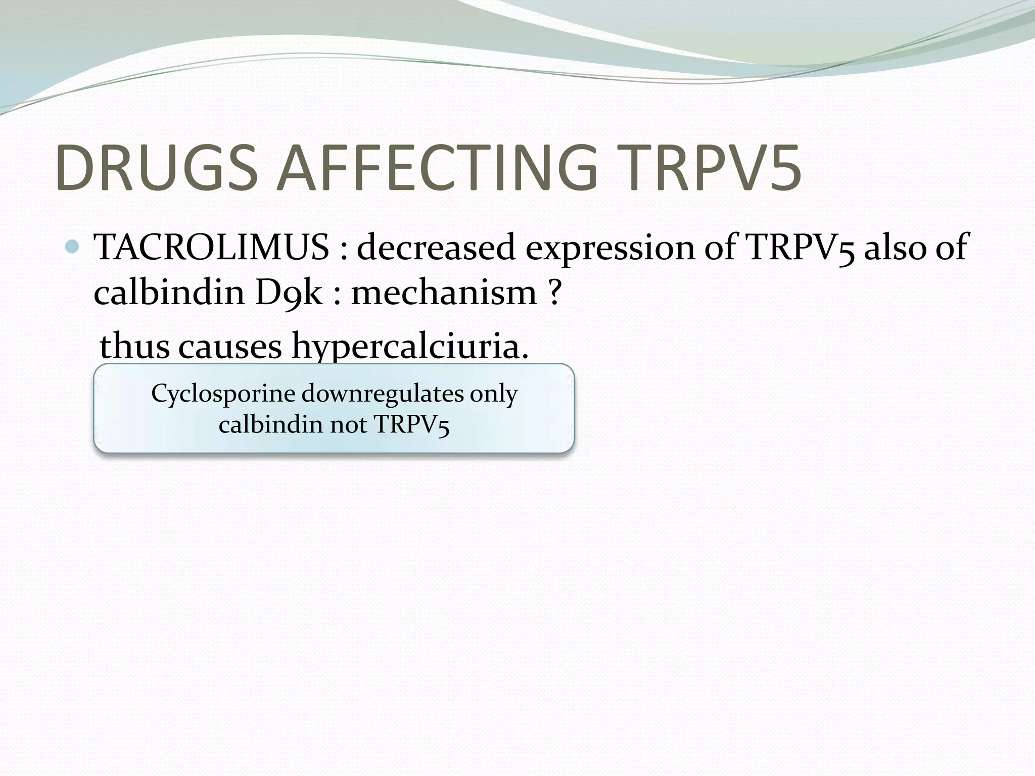 DRUGS AFFECTING TRPV5
 TACROLIMUS : decreased expression of TRPV5 also of
calbindin D9k : mechanism ?
thus causes hypercalciuria.
Cyclosporine downregulates only
calbindin not TRPV5
 