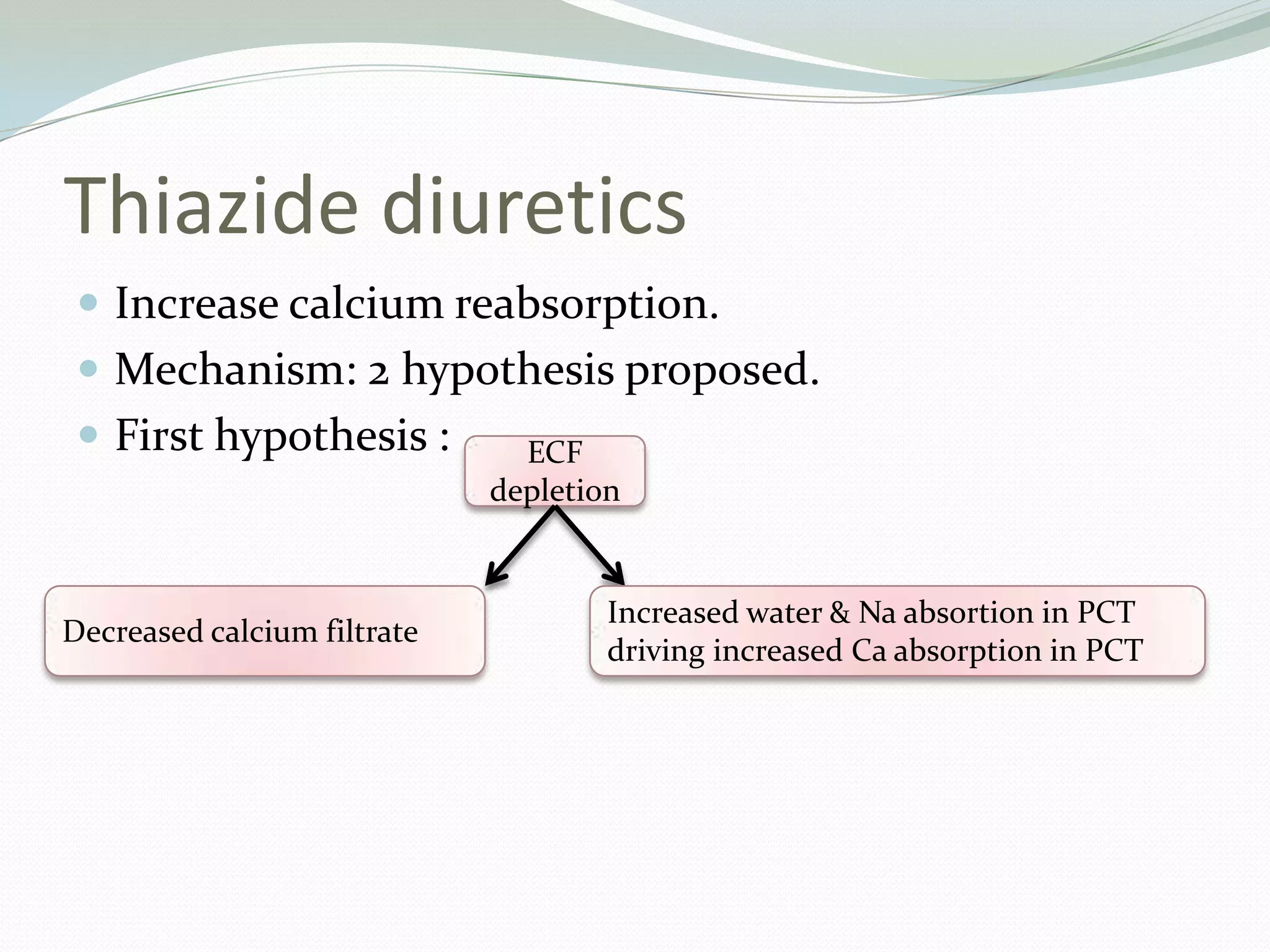 Thiazide diuretics
 Increase calcium reabsorption.
 Mechanism: 2 hypothesis proposed.
 First hypothesis : ECF
depletion
Decreased calcium filtrate
Increased water & Na absortion in PCT
driving increased Ca absorption in PCT
 