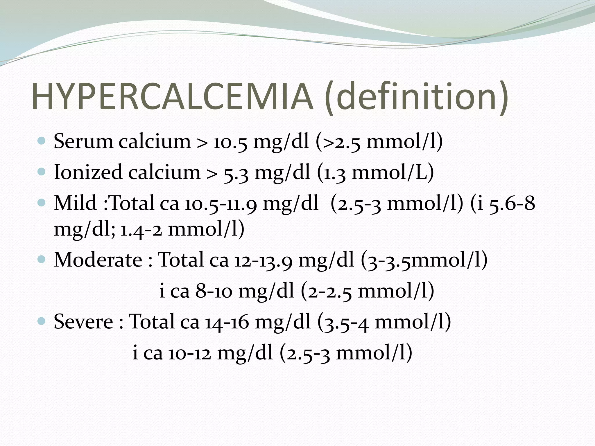 HYPERCALCEMIA (definition)
 Serum calcium > 10.5 mg/dl (>2.5 mmol/l)
 Ionized calcium > 5.3 mg/dl (1.3 mmol/L)
 Mild :Total ca 10.5-11.9 mg/dl (2.5-3 mmol/l) (i 5.6-8
mg/dl; 1.4-2 mmol/l)
 Moderate : Total ca 12-13.9 mg/dl (3-3.5mmol/l)
i ca 8-10 mg/dl (2-2.5 mmol/l)
 Severe : Total ca 14-16 mg/dl (3.5-4 mmol/l)
i ca 10-12 mg/dl (2.5-3 mmol/l)
 
