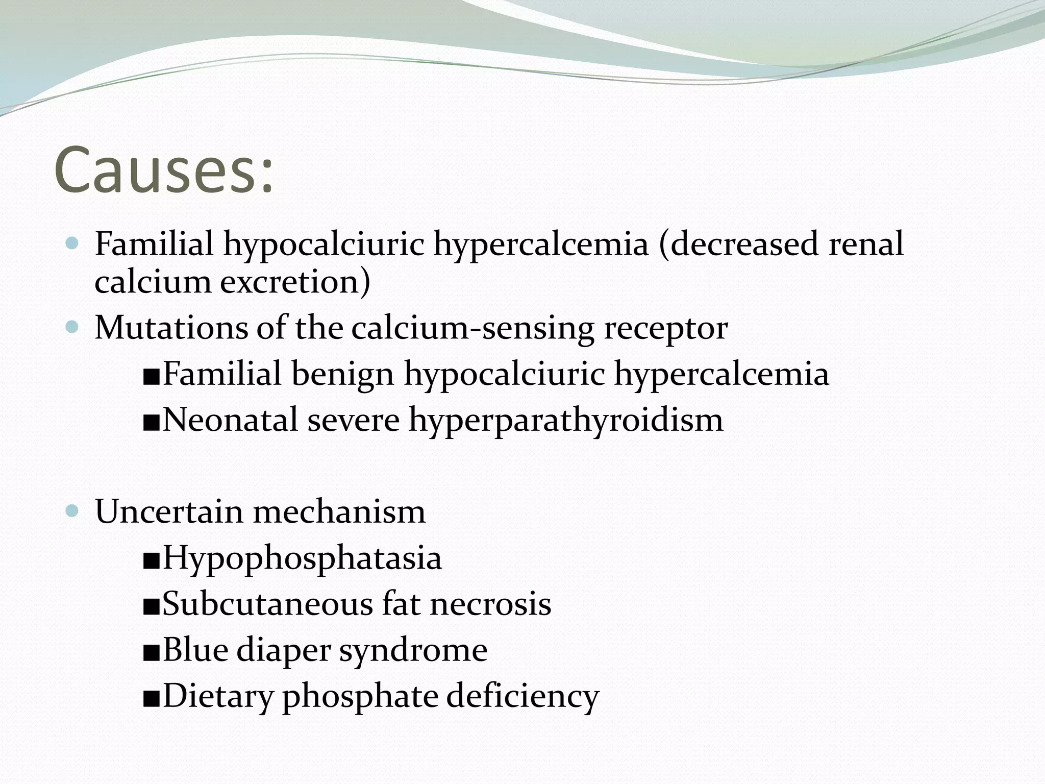 Causes:
 Familial hypocalciuric hypercalcemia (decreased renal
calcium excretion)
 Mutations of the calcium-sensing receptor
■Familial benign hypocalciuric hypercalcemia
■Neonatal severe hyperparathyroidism
 Uncertain mechanism
■Hypophosphatasia
■Subcutaneous fat necrosis
■Blue diaper syndrome
■Dietary phosphate deficiency
 