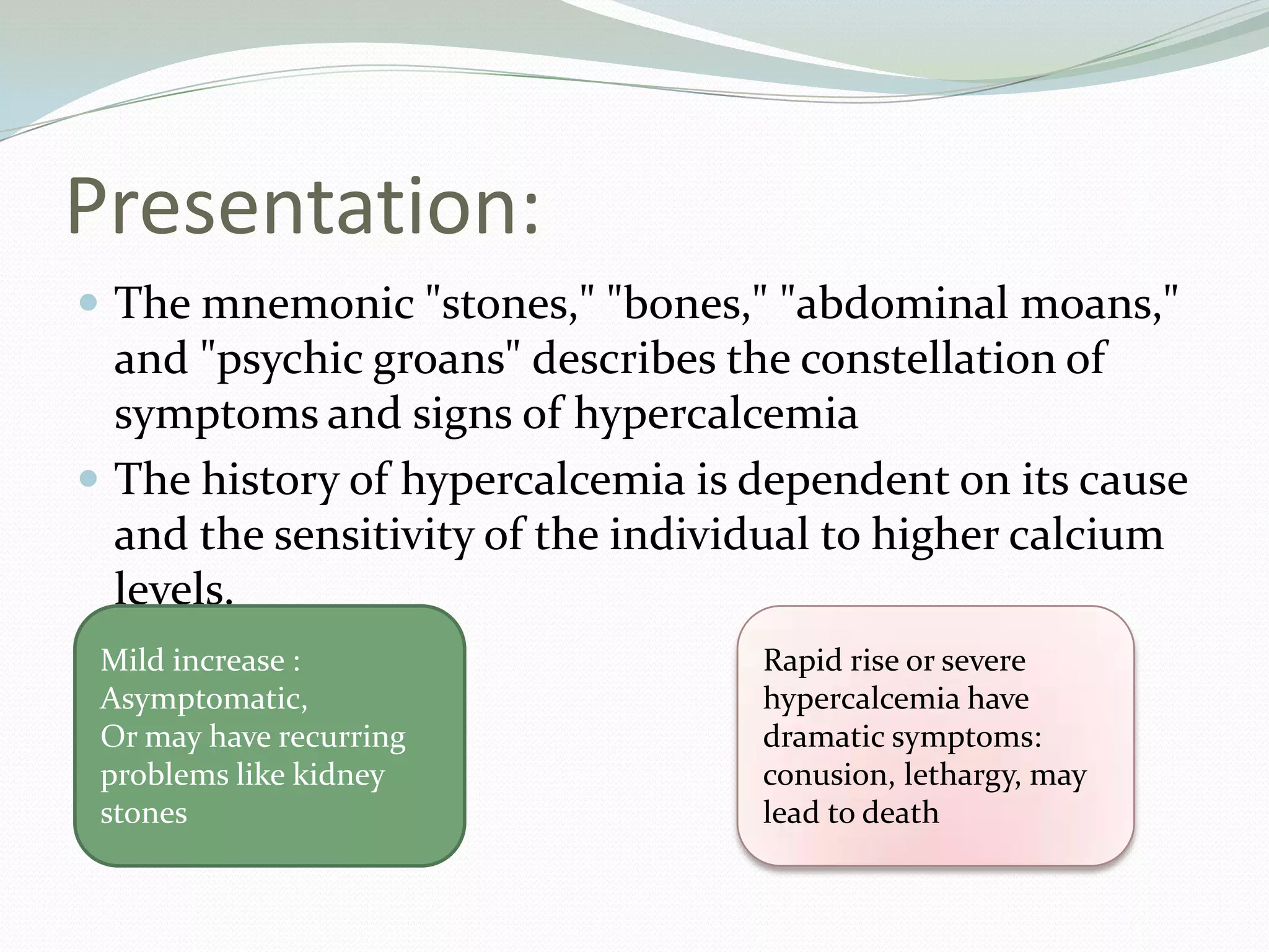 Presentation:
 The mnemonic "stones," "bones," "abdominal moans,"
and "psychic groans" describes the constellation of
symptoms and signs of hypercalcemia
 The history of hypercalcemia is dependent on its cause
and the sensitivity of the individual to higher calcium
levels.
Mild increase :
Asymptomatic,
Or may have recurring
problems like kidney
stones
Rapid rise or severe
hypercalcemia have
dramatic symptoms:
conusion, lethargy, may
lead to death
 