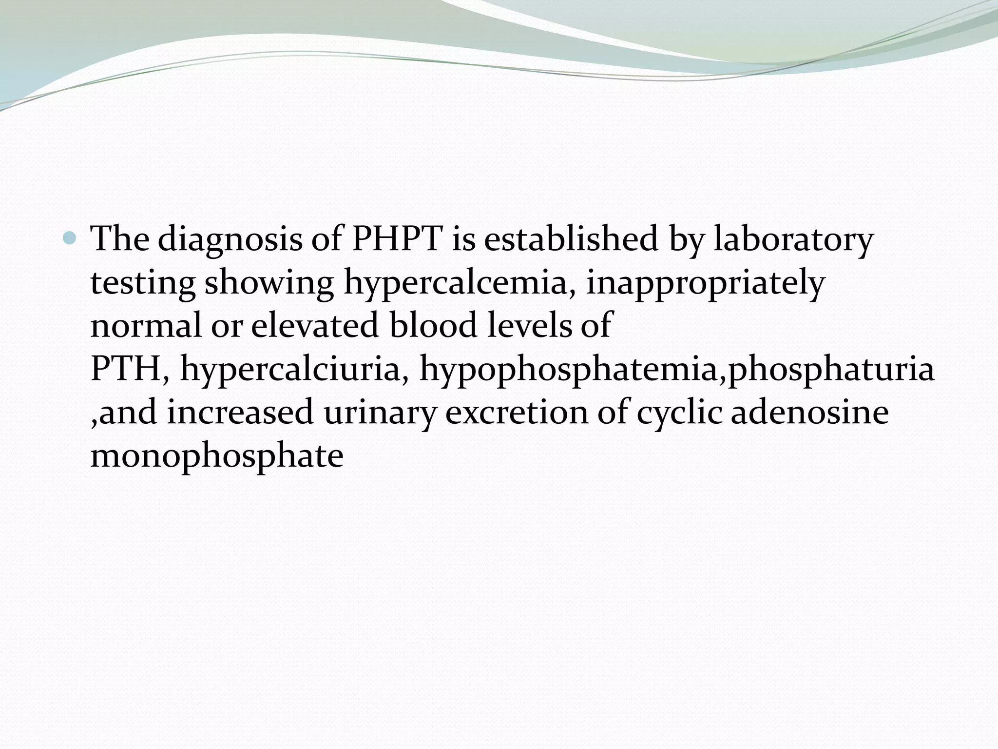 The diagnosis of PHPT is established by laboratory
testing showing hypercalcemia, inappropriately
normal or elevated blood levels of
PTH, hypercalciuria, hypophosphatemia,phosphaturia
,and increased urinary excretion of cyclic adenosine
monophosphate
 