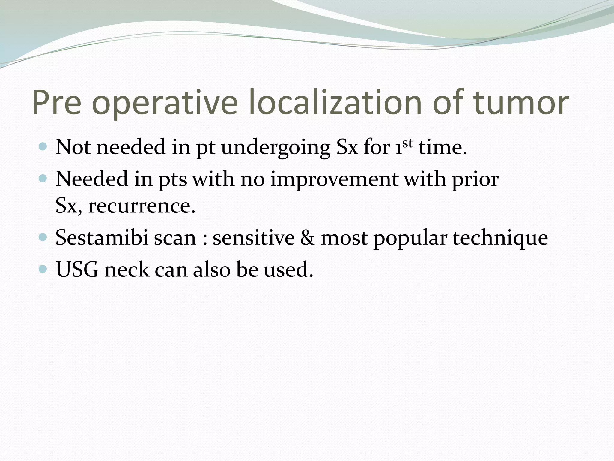Pre operative localization of tumor
 Not needed in pt undergoing Sx for 1st time.
 Needed in pts with no improvement with prior
Sx, recurrence.
 Sestamibi scan : sensitive & most popular technique
 USG neck can also be used.
 