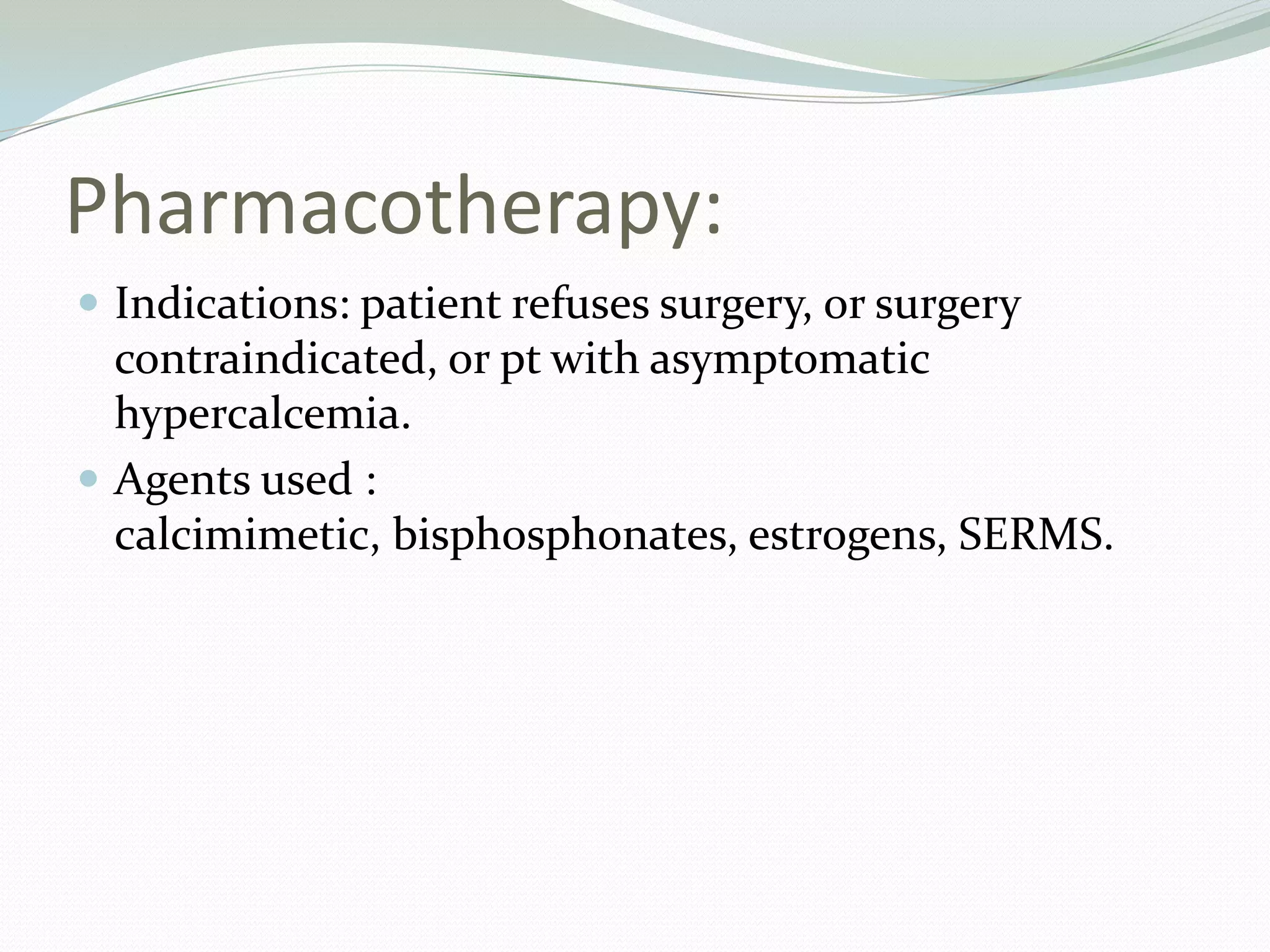 Pharmacotherapy:
 Indications: patient refuses surgery, or surgery
contraindicated, or pt with asymptomatic
hypercalcemia.
 Agents used :
calcimimetic, bisphosphonates, estrogens, SERMS.
 