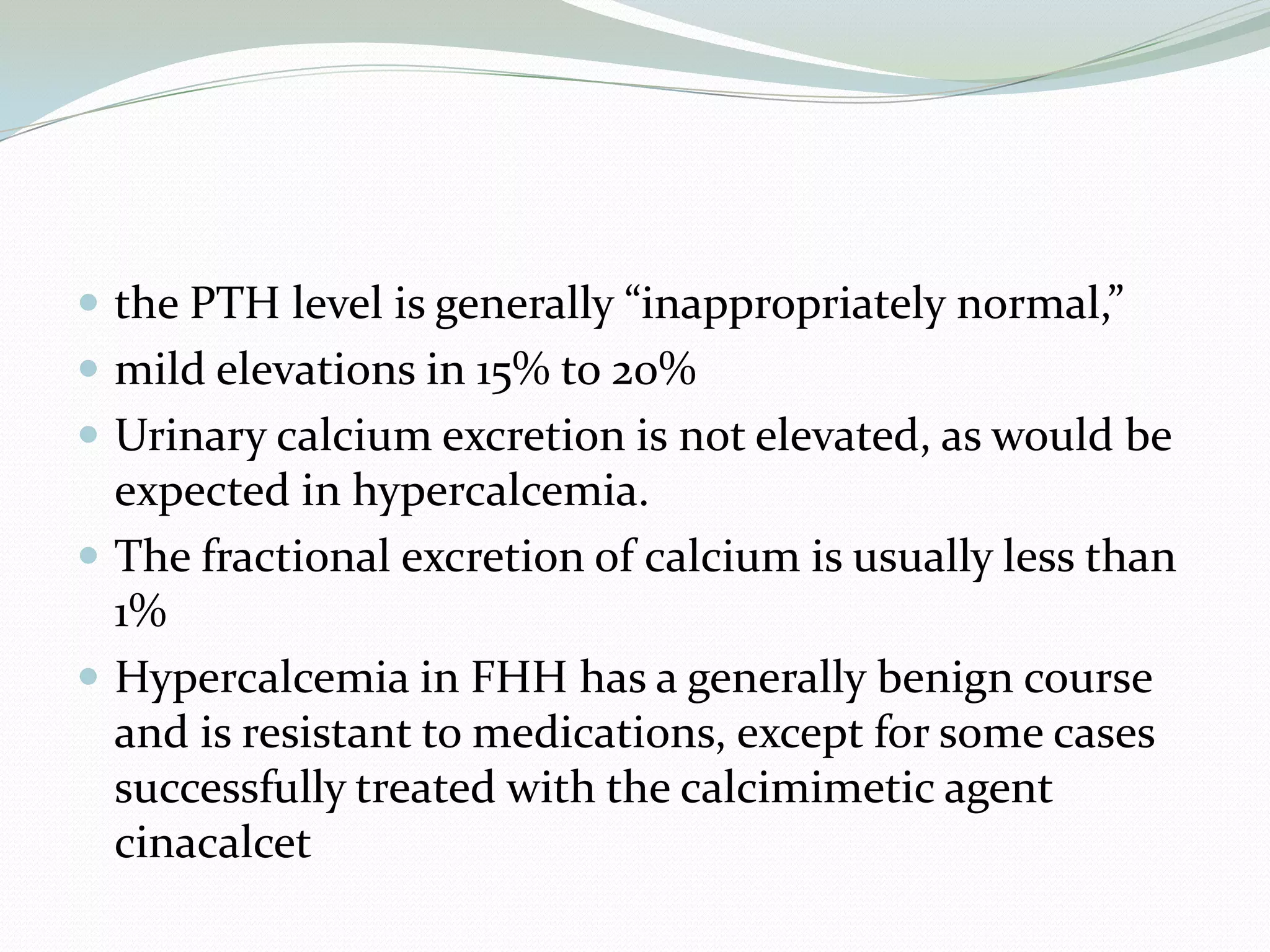  the PTH level is generally “inappropriately normal,”
 mild elevations in 15% to 20%
 Urinary calcium excretion is not elevated, as would be
expected in hypercalcemia.
 The fractional excretion of calcium is usually less than
1%
 Hypercalcemia in FHH has a generally benign course
and is resistant to medications, except for some cases
successfully treated with the calcimimetic agent
cinacalcet
 