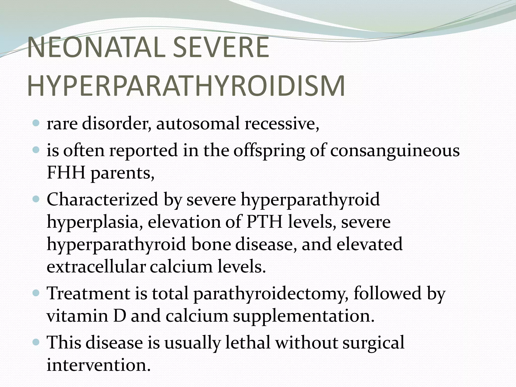 NEONATAL SEVERE
HYPERPARATHYROIDISM
 rare disorder, autosomal recessive,
 is often reported in the offspring of consanguineous
FHH parents,
 Characterized by severe hyperparathyroid
hyperplasia, elevation of PTH levels, severe
hyperparathyroid bone disease, and elevated
extracellular calcium levels.
 Treatment is total parathyroidectomy, followed by
vitamin D and calcium supplementation.
 This disease is usually lethal without surgical
intervention.
 