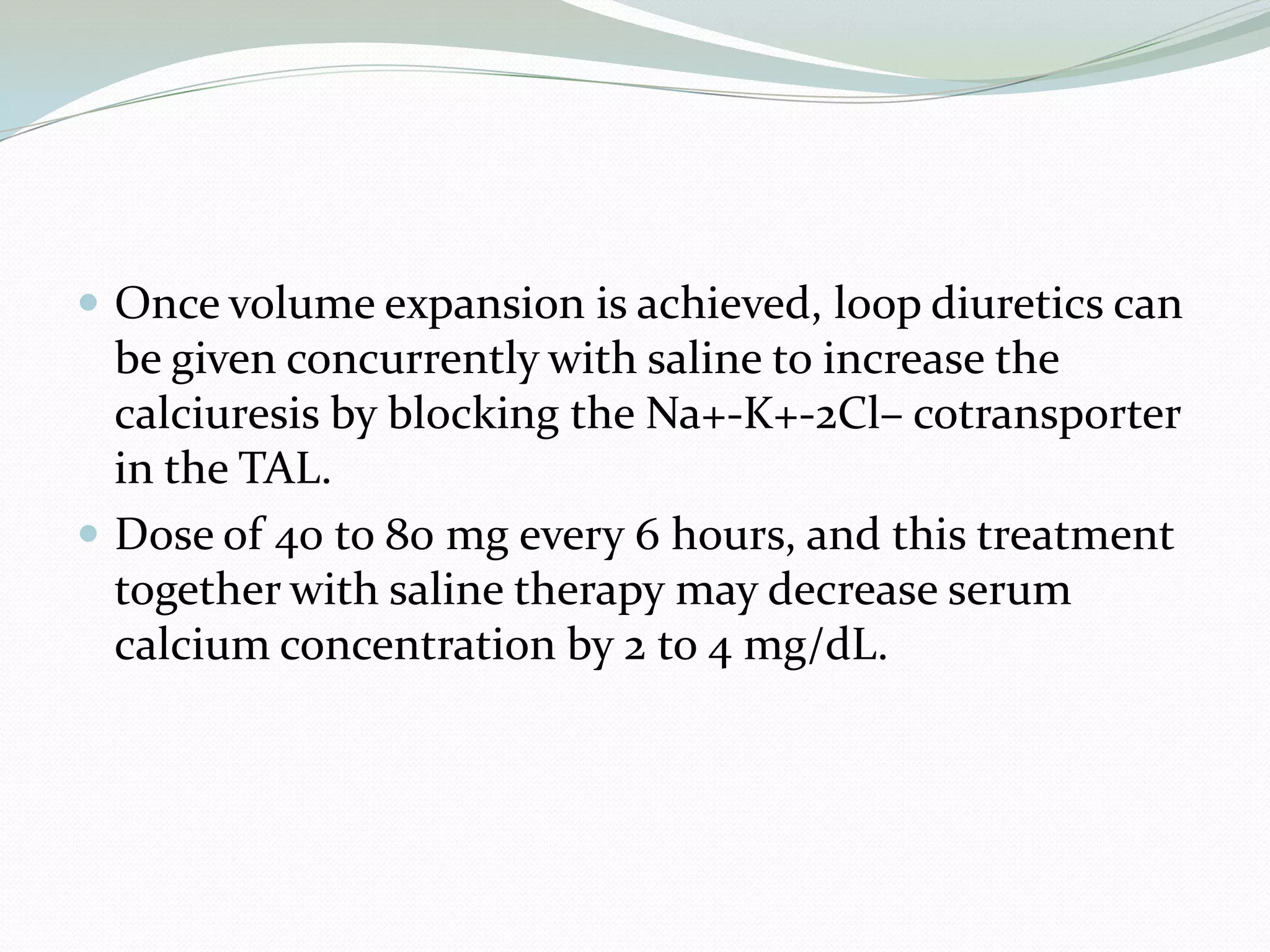  Once volume expansion is achieved, loop diuretics can
be given concurrently with saline to increase the
calciuresis by blocking the Na+-K+-2Cl– cotransporter
in the TAL.
 Dose of 40 to 80 mg every 6 hours, and this treatment
together with saline therapy may decrease serum
calcium concentration by 2 to 4 mg/dL.
 