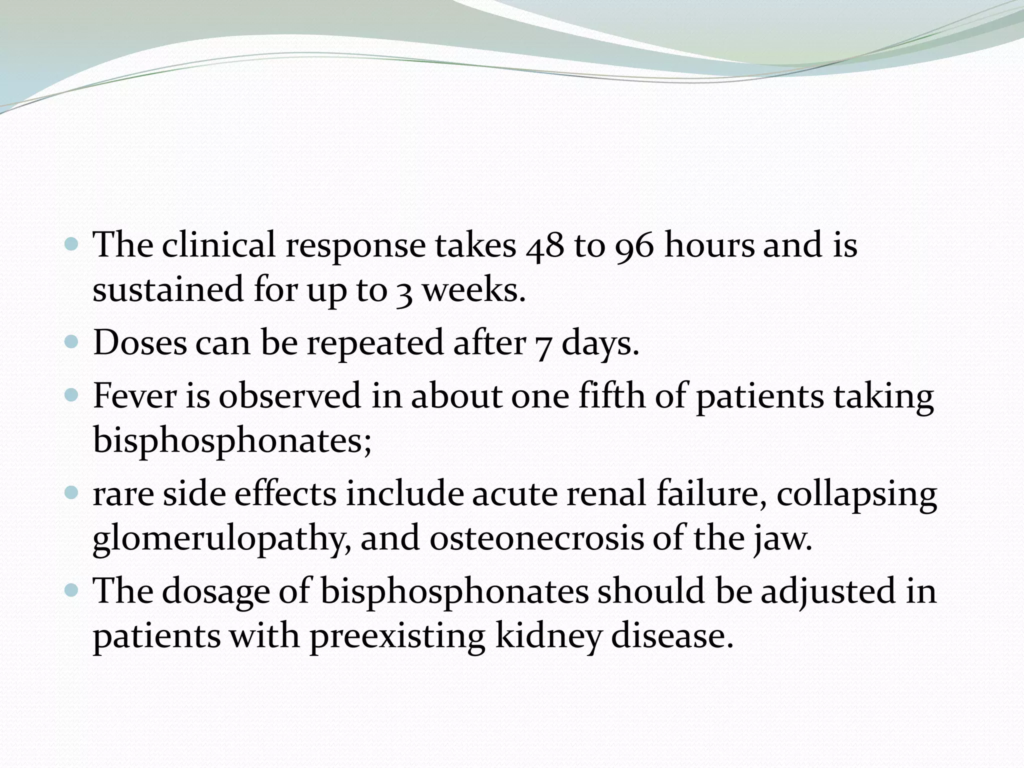  The clinical response takes 48 to 96 hours and is
sustained for up to 3 weeks.
 Doses can be repeated after 7 days.
 Fever is observed in about one fifth of patients taking
bisphosphonates;
 rare side effects include acute renal failure, collapsing
glomerulopathy, and osteonecrosis of the jaw.
 The dosage of bisphosphonates should be adjusted in
patients with preexisting kidney disease.
 