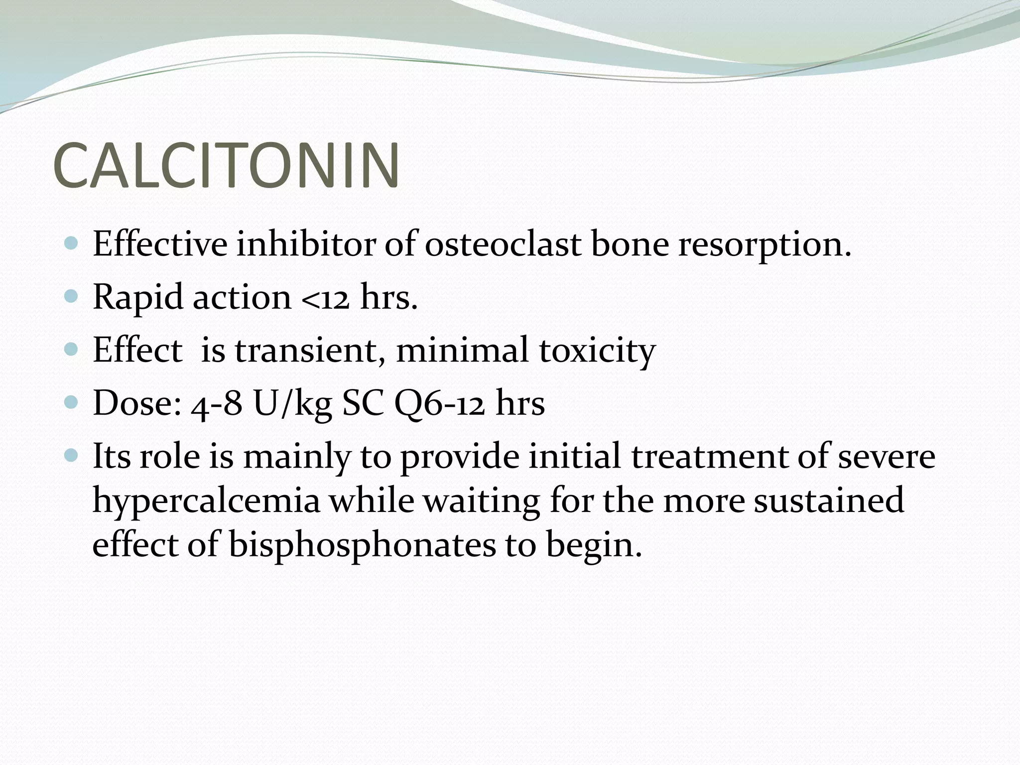 CALCITONIN
 Effective inhibitor of osteoclast bone resorption.
 Rapid action <12 hrs.
 Effect is transient, minimal toxicity
 Dose: 4-8 U/kg SC Q6-12 hrs
 Its role is mainly to provide initial treatment of severe
hypercalcemia while waiting for the more sustained
effect of bisphosphonates to begin.
 