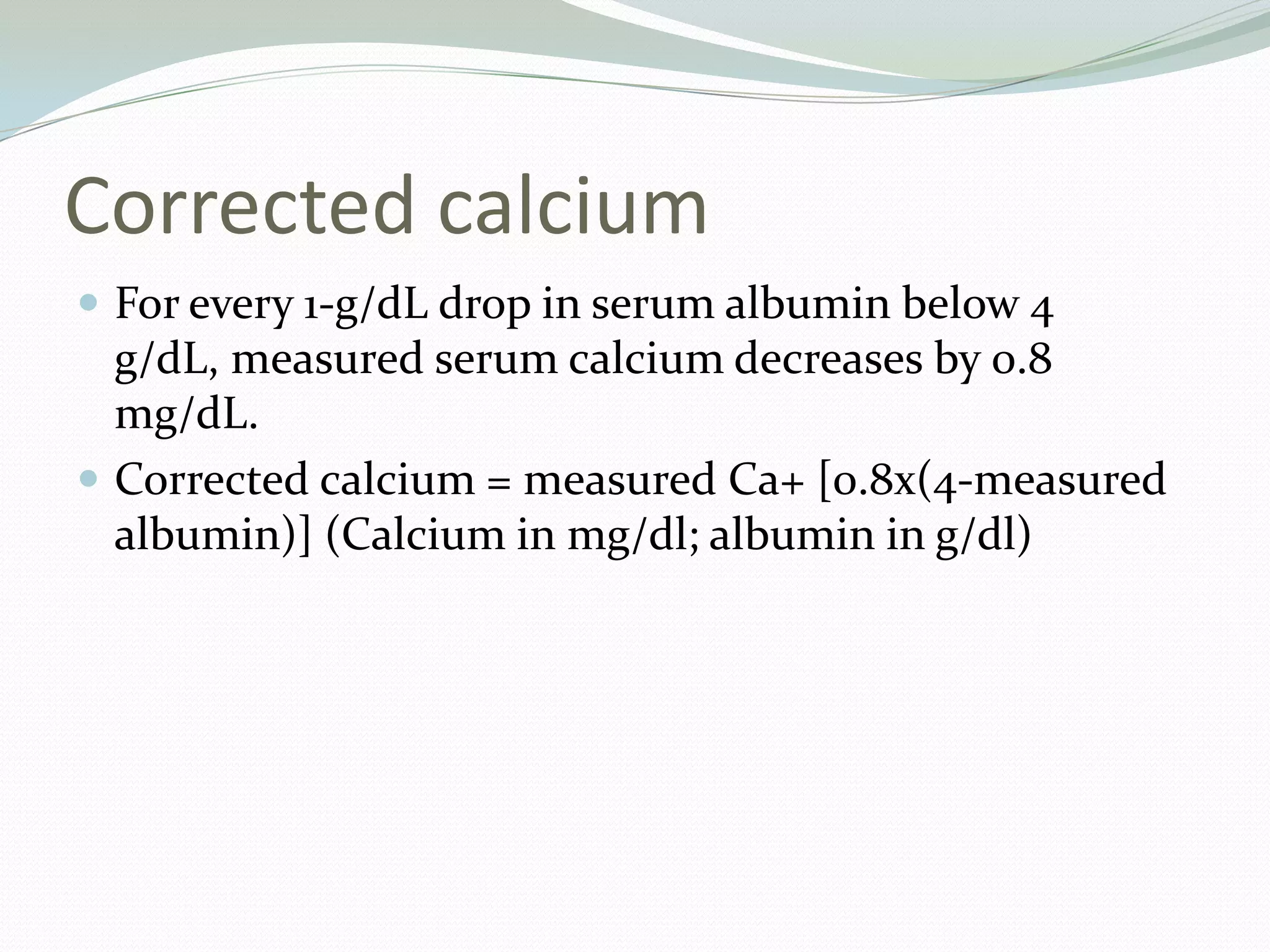 Corrected calcium
 For every 1-g/dL drop in serum albumin below 4
g/dL, measured serum calcium decreases by 0.8
mg/dL.
 Corrected calcium = measured Ca+ [0.8x(4-measured
albumin)] (Calcium in mg/dl; albumin in g/dl)
 