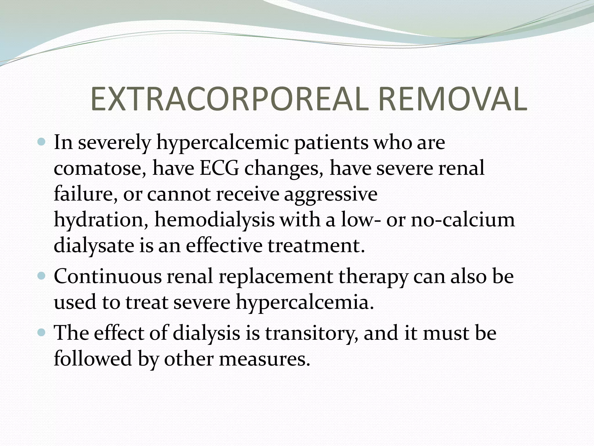 EXTRACORPOREAL REMOVAL
 In severely hypercalcemic patients who are
comatose, have ECG changes, have severe renal
failure, or cannot receive aggressive
hydration, hemodialysis with a low- or no-calcium
dialysate is an effective treatment.
 Continuous renal replacement therapy can also be
used to treat severe hypercalcemia.
 The effect of dialysis is transitory, and it must be
followed by other measures.
 