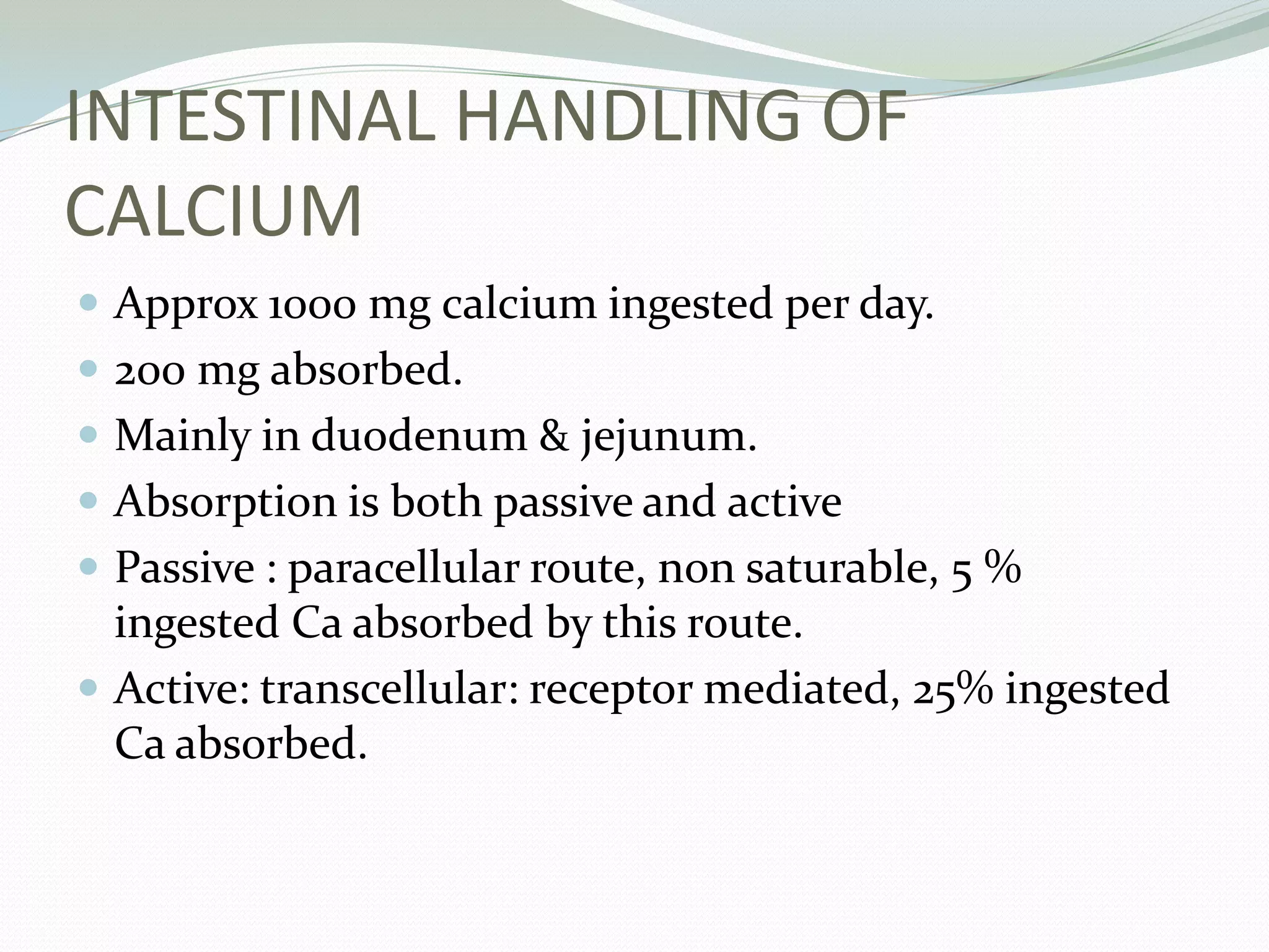 INTESTINAL HANDLING OF
CALCIUM
 Approx 1000 mg calcium ingested per day.
 200 mg absorbed.
 Mainly in duodenum & jejunum.
 Absorption is both passive and active
 Passive : paracellular route, non saturable, 5 %
ingested Ca absorbed by this route.
 Active: transcellular: receptor mediated, 25% ingested
Ca absorbed.
 