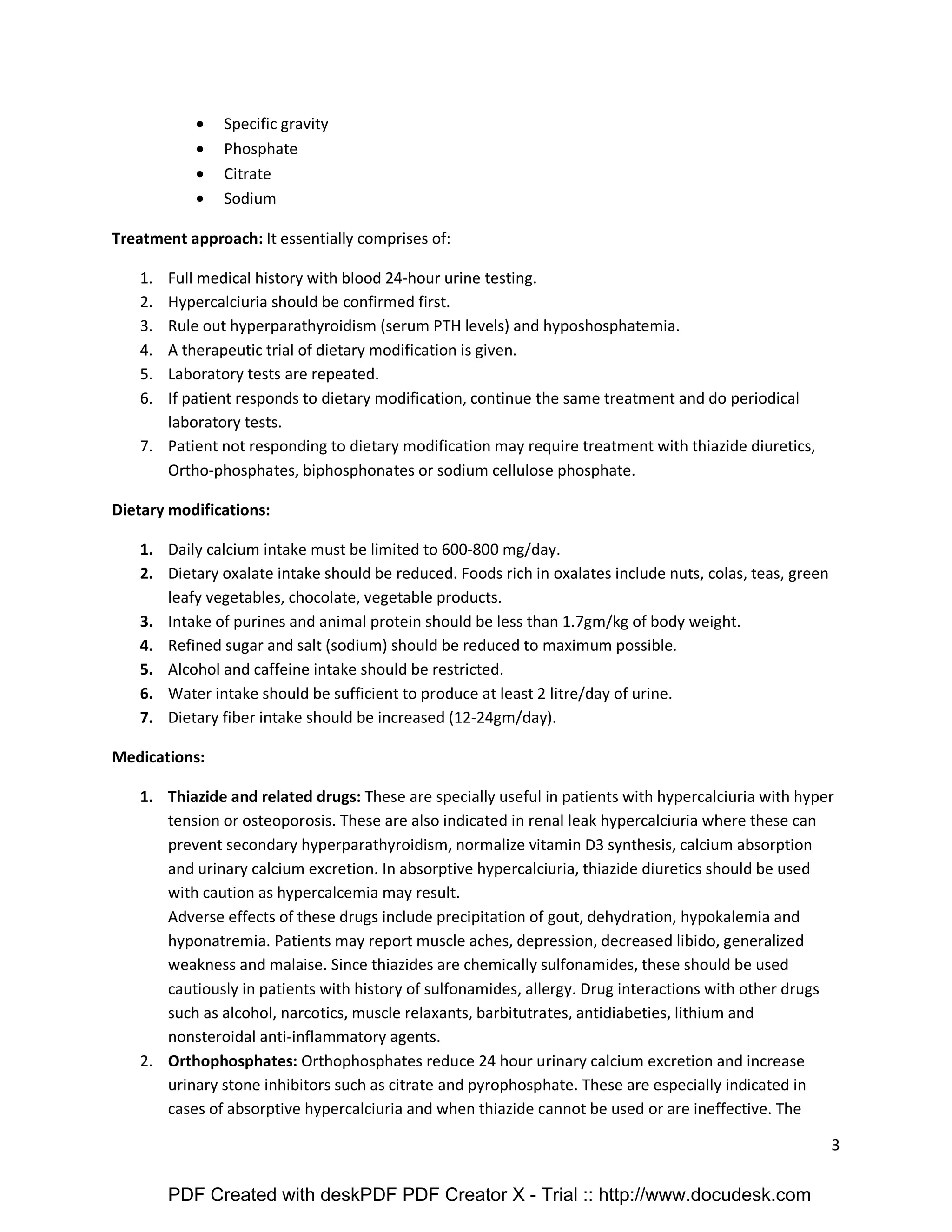 3 
· Specific gravity 
· Phosphate 
· Citrate 
· Sodium 
Treatment approach: It essentially comprises of: 
1. Full medical history with blood 24-hour urine testing. 
2. Hypercalciuria should be confirmed first. 
3. Rule out hyperparathyroidism (serum PTH levels) and hyposhosphatemia. 
4. A therapeutic trial of dietary modification is given. 
5. Laboratory tests are repeated. 
6. If patient responds to dietary modification, continue the same treatment and do periodical 
laboratory tests. 
7. Patient not responding to dietary modification may require treatment with thiazide diuretics, 
Ortho-phosphates, biphosphonates or sodium cellulose phosphate. 
Dietary modifications: 
1. Daily calcium intake must be limited to 600-800 mg/day. 
2. Dietary oxalate intake should be reduced. Foods rich in oxalates include nuts, colas, teas, green 
leafy vegetables, chocolate, vegetable products. 
3. Intake of purines and animal protein should be less than 1.7gm/kg of body weight. 
4. Refined sugar and salt (sodium) should be reduced to maximum possible. 
5. Alcohol and caffeine intake should be restricted. 
6. Water intake should be sufficient to produce at least 2 litre/day of urine. 
7. Dietary fiber intake should be increased (12-24gm/day). 
Medications: 
1. Thiazide and related drugs: These are specially useful in patients with hypercalciuria with hyper 
tension or osteoporosis. These are also indicated in renal leak hypercalciuria where these can 
prevent secondary hyperparathyroidism, normalize vitamin D3 synthesis, calcium absorption 
and urinary calcium excretion. In absorptive hypercalciuria, thiazide diuretics should be used 
with caution as hypercalcemia may result. 
Adverse effects of these drugs include precipitation of gout, dehydration, hypokalemia and 
hyponatremia. Patients may report muscle aches, depression, decreased libido, generalized 
weakness and malaise. Since thiazides are chemically sulfonamides, these should be used 
cautiously in patients with history of sulfonamides, allergy. Drug interactions with other drugs 
such as alcohol, narcotics, muscle relaxants, barbitutrates, antidiabeties, lithium and 
nonsteroidal anti-inflammatory agents. 
2. Orthophosphates: Orthophosphates reduce 24 hour urinary calcium excretion and increase 
urinary stone inhibitors such as citrate and pyrophosphate. These are especially indicated in 
cases of absorptive hypercalciuria and when thiazide cannot be used or are ineffective. The 
PDF Created with deskPDF PDF Creator X - Trial :: http://www.docudesk.com 
 