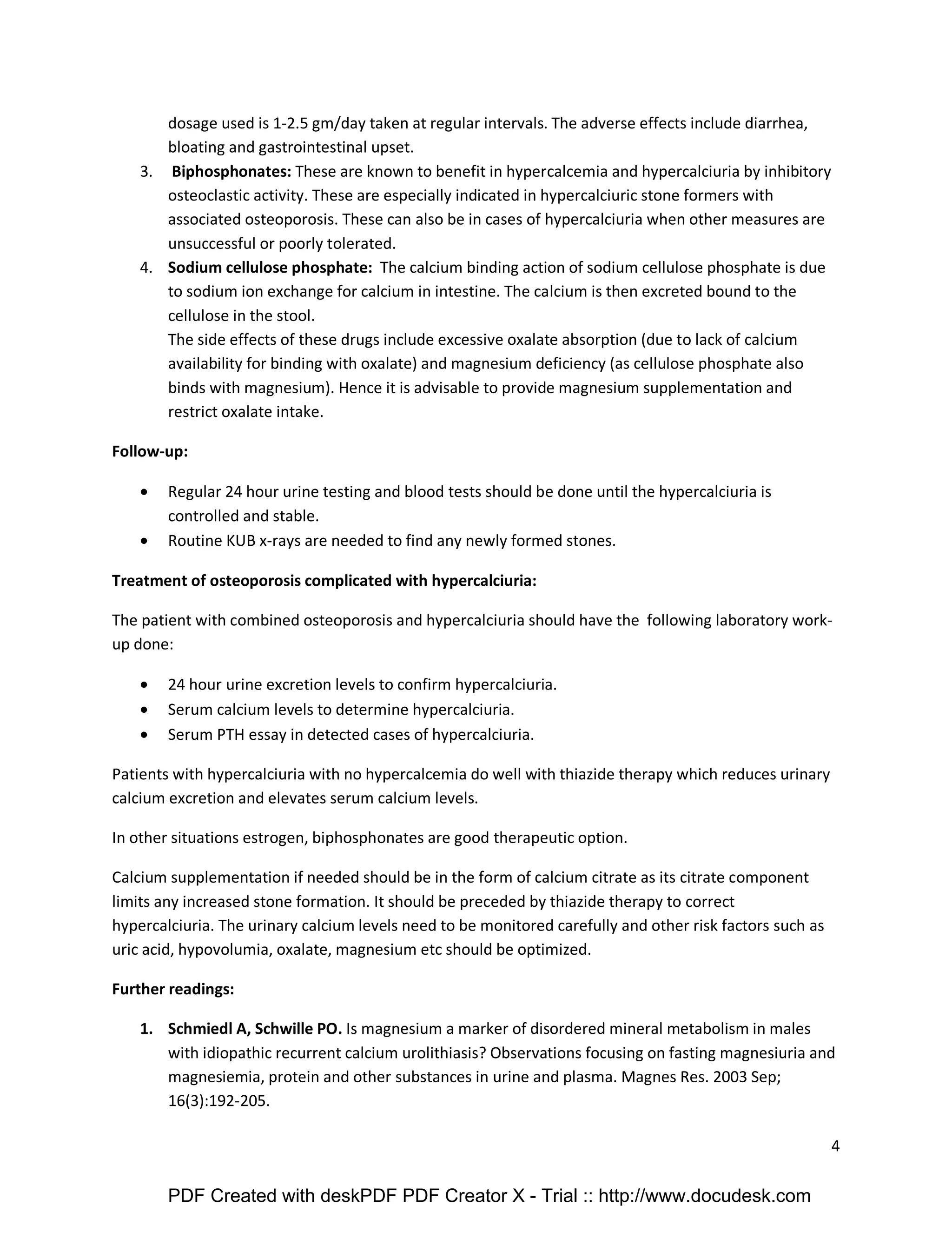 4 
dosage used is 1-2.5 gm/day taken at regular intervals. The adverse effects include diarrhea, 
bloating and gastrointestinal upset. 
3. Biphosphonates: These are known to benefit in hypercalcemia and hypercalciuria by inhibitory 
osteoclastic activity. These are especially indicated in hypercalciuric stone formers with 
associated osteoporosis. These can also be in cases of hypercalciuria when other measures are 
unsuccessful or poorly tolerated. 
4. Sodium cellulose phosphate: The calcium binding action of sodium cellulose phosphate is due 
to sodium ion exchange for calcium in intestine. The calcium is then excreted bound to the 
cellulose in the stool. 
The side effects of these drugs include excessive oxalate absorption (due to lack of calcium 
availability for binding with oxalate) and magnesium deficiency (as cellulose phosphate also 
binds with magnesium). Hence it is advisable to provide magnesium supplementation and 
restrict oxalate intake. 
Follow-up: 
· Regular 24 hour urine testing and blood tests should be done until the hypercalciuria is 
controlled and stable. 
· Routine KUB x-rays are needed to find any newly formed stones. 
Treatment of osteoporosis complicated with hypercalciuria: 
The patient with combined osteoporosis and hypercalciuria should have the following laboratory work-up 
done: 
· 24 hour urine excretion levels to confirm hypercalciuria. 
· Serum calcium levels to determine hypercalciuria. 
· Serum PTH essay in detected cases of hypercalciuria. 
Patients with hypercalciuria with no hypercalcemia do well with thiazide therapy which reduces urinary 
calcium excretion and elevates serum calcium levels. 
In other situations estrogen, biphosphonates are good therapeutic option. 
Calcium supplementation if needed should be in the form of calcium citrate as its citrate component 
limits any increased stone formation. It should be preceded by thiazide therapy to correct 
hypercalciuria. The urinary calcium levels need to be monitored carefully and other risk factors such as 
uric acid, hypovolumia, oxalate, magnesium etc should be optimized. 
Further readings: 
1. Schmiedl A, Schwille PO. Is magnesium a marker of disordered mineral metabolism in males 
with idiopathic recurrent calcium urolithiasis? Observations focusing on fasting magnesiuria and 
magnesiemia, protein and other substances in urine and plasma. Magnes Res. 2003 Sep; 
16(3):192-205. 
PDF Created with deskPDF PDF Creator X - Trial :: http://www.docudesk.com 
 