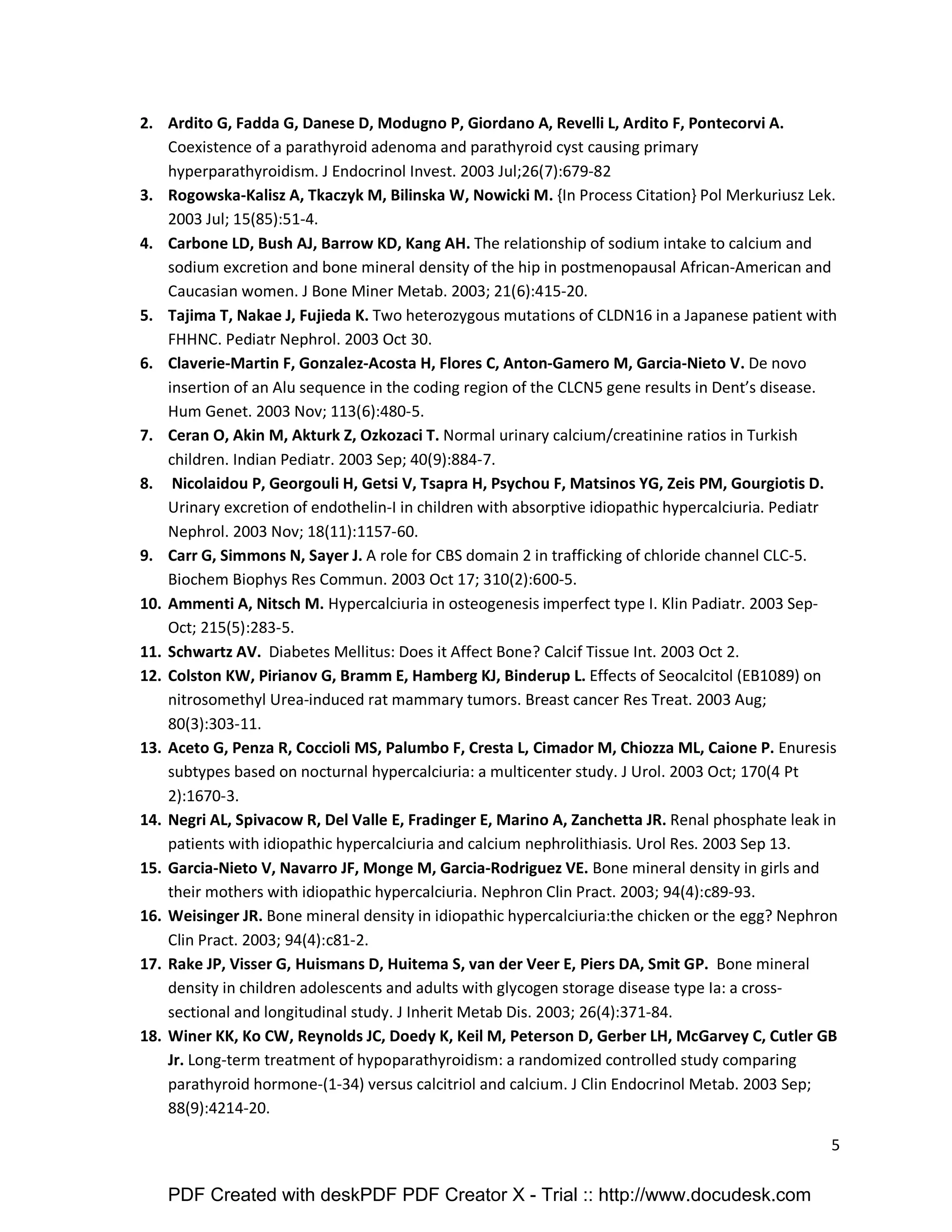 5 
2. Ardito G, Fadda G, Danese D, Modugno P, Giordano A, Revelli L, Ardito F, Pontecorvi A. 
Coexistence of a parathyroid adenoma and parathyroid cyst causing primary 
hyperparathyroidism. J Endocrinol Invest. 2003 Jul;26(7):679-82 
3. Rogowska-Kalisz A, Tkaczyk M, Bilinska W, Nowicki M. {In Process Citation} Pol Merkuriusz Lek. 
2003 Jul; 15(85):51-4. 
4. Carbone LD, Bush AJ, Barrow KD, Kang AH. The relationship of sodium intake to calcium and 
sodium excretion and bone mineral density of the hip in postmenopausal African-American and 
Caucasian women. J Bone Miner Metab. 2003; 21(6):415-20. 
5. Tajima T, Nakae J, Fujieda K. Two heterozygous mutations of CLDN16 in a Japanese patient with 
FHHNC. Pediatr Nephrol. 2003 Oct 30. 
6. Claverie-Martin F, Gonzalez-Acosta H, Flores C, Anton-Gamero M, Garcia-Nieto V. De novo 
insertion of an Alu sequence in the coding region of the CLCN5 gene results in Dent’s disease. 
Hum Genet. 2003 Nov; 113(6):480-5. 
7. Ceran O, Akin M, Akturk Z, Ozkozaci T. Normal urinary calcium/creatinine ratios in Turkish 
children. Indian Pediatr. 2003 Sep; 40(9):884-7. 
8. Nicolaidou P, Georgouli H, Getsi V, Tsapra H, Psychou F, Matsinos YG, Zeis PM, Gourgiotis D. 
Urinary excretion of endothelin-I in children with absorptive idiopathic hypercalciuria. Pediatr 
Nephrol. 2003 Nov; 18(11):1157-60. 
9. Carr G, Simmons N, Sayer J. A role for CBS domain 2 in trafficking of chloride channel CLC-5. 
Biochem Biophys Res Commun. 2003 Oct 17; 310(2):600-5. 
10. Ammenti A, Nitsch M. Hypercalciuria in osteogenesis imperfect type I. Klin Padiatr. 2003 Sep- 
Oct; 215(5):283-5. 
11. Schwartz AV. Diabetes Mellitus: Does it Affect Bone? Calcif Tissue Int. 2003 Oct 2. 
12. Colston KW, Pirianov G, Bramm E, Hamberg KJ, Binderup L. Effects of Seocalcitol (EB1089) on 
nitrosomethyl Urea-induced rat mammary tumors. Breast cancer Res Treat. 2003 Aug; 
80(3):303-11. 
13. Aceto G, Penza R, Coccioli MS, Palumbo F, Cresta L, Cimador M, Chiozza ML, Caione P. Enuresis 
subtypes based on nocturnal hypercalciuria: a multicenter study. J Urol. 2003 Oct; 170(4 Pt 
2):1670-3. 
14. Negri AL, Spivacow R, Del Valle E, Fradinger E, Marino A, Zanchetta JR. Renal phosphate leak in 
patients with idiopathic hypercalciuria and calcium nephrolithiasis. Urol Res. 2003 Sep 13. 
15. Garcia-Nieto V, Navarro JF, Monge M, Garcia-Rodriguez VE. Bone mineral density in girls and 
their mothers with idiopathic hypercalciuria. Nephron Clin Pract. 2003; 94(4):c89-93. 
16. Weisinger JR. Bone mineral density in idiopathic hypercalciuria:the chicken or the egg? Nephron 
Clin Pract. 2003; 94(4):c81-2. 
17. Rake JP, Visser G, Huismans D, Huitema S, van der Veer E, Piers DA, Smit GP. Bone mineral 
density in children adolescents and adults with glycogen storage disease type Ia: a cross-sectional 
and longitudinal study. J Inherit Metab Dis. 2003; 26(4):371-84. 
18. Winer KK, Ko CW, Reynolds JC, Doedy K, Keil M, Peterson D, Gerber LH, McGarvey C, Cutler GB 
Jr. Long-term treatment of hypoparathyroidism: a randomized controlled study comparing 
parathyroid hormone-(1-34) versus calcitriol and calcium. J Clin Endocrinol Metab. 2003 Sep; 
88(9):4214-20. 
PDF Created with deskPDF PDF Creator X - Trial :: http://www.docudesk.com 
 