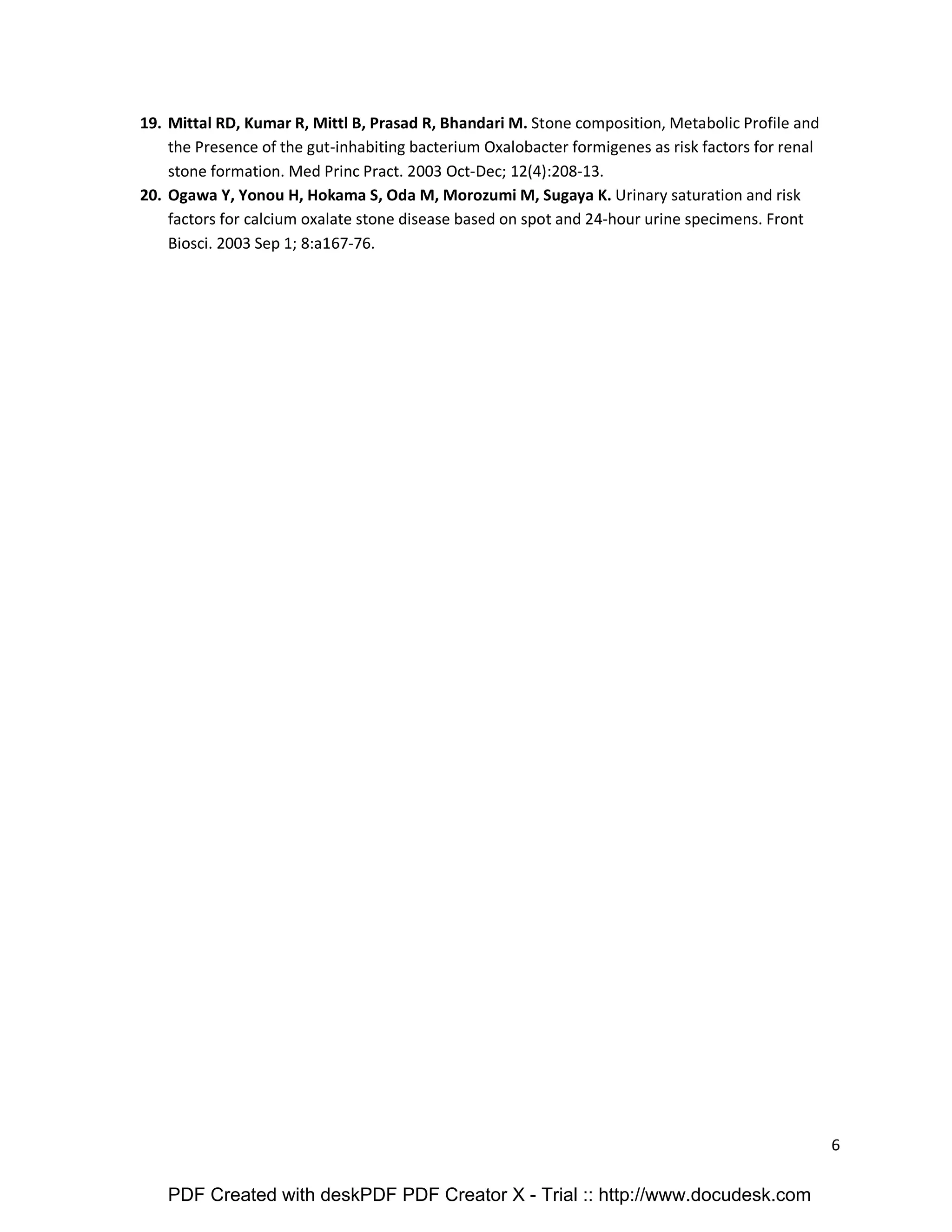 6 
19. Mittal RD, Kumar R, Mittl B, Prasad R, Bhandari M. Stone composition, Metabolic Profile and 
the Presence of the gut-inhabiting bacterium Oxalobacter formigenes as risk factors for renal 
stone formation. Med Princ Pract. 2003 Oct-Dec; 12(4):208-13. 
20. Ogawa Y, Yonou H, Hokama S, Oda M, Morozumi M, Sugaya K. Urinary saturation and risk 
factors for calcium oxalate stone disease based on spot and 24-hour urine specimens. Front 
Biosci. 2003 Sep 1; 8:a167-76. 
PDF Created with deskPDF PDF Creator X - Trial :: http://www.docudesk.com 
