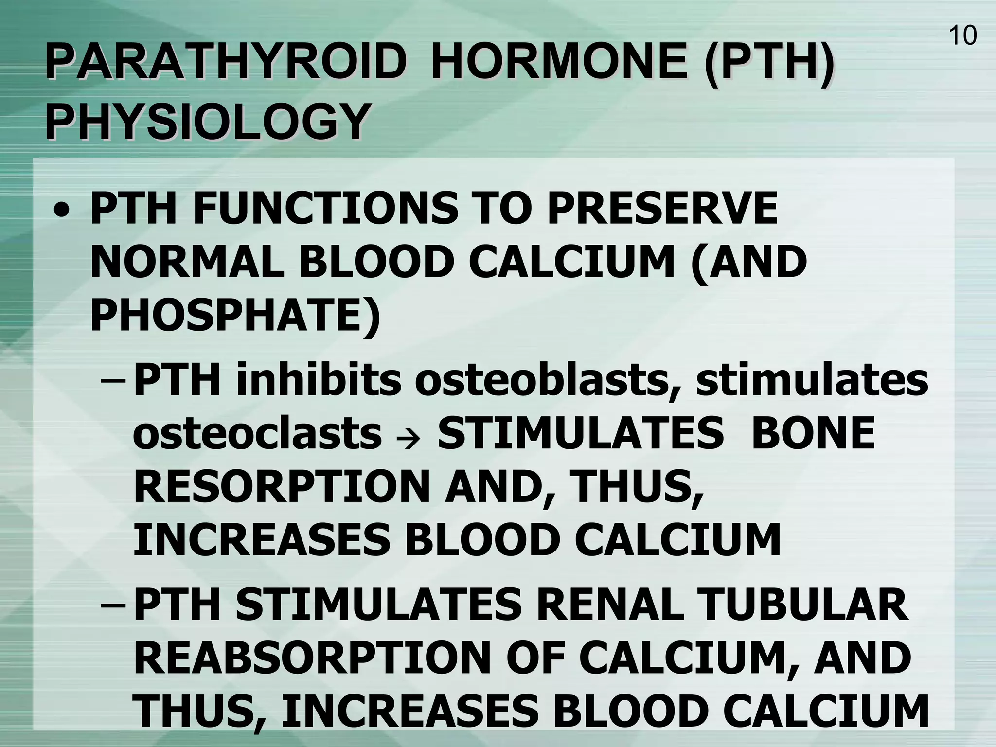 PARATHYROID   HORMONE (PTH) PHYSIOLOGY PTH FUNCTIONS TO PRESERVE NORMAL BLOOD CALCIUM (AND PHOSPHATE) PTH inhibits osteoblasts, stimulates osteoclasts    STIMULATES  BONE RESORPTION AND, THUS, INCREASES BLOOD CALCIUM PTH STIMULATES RENAL TUBULAR REABSORPTION OF CALCIUM, AND THUS, INCREASES BLOOD CALCIUM PTH STIMULATES RENAL 1a-HYDROXYLATION OF 25(OH)VITAMIN D, THUS INDIRECTLY STIMULATING INTESTINAL ABSORPTION OF CALCIUM 