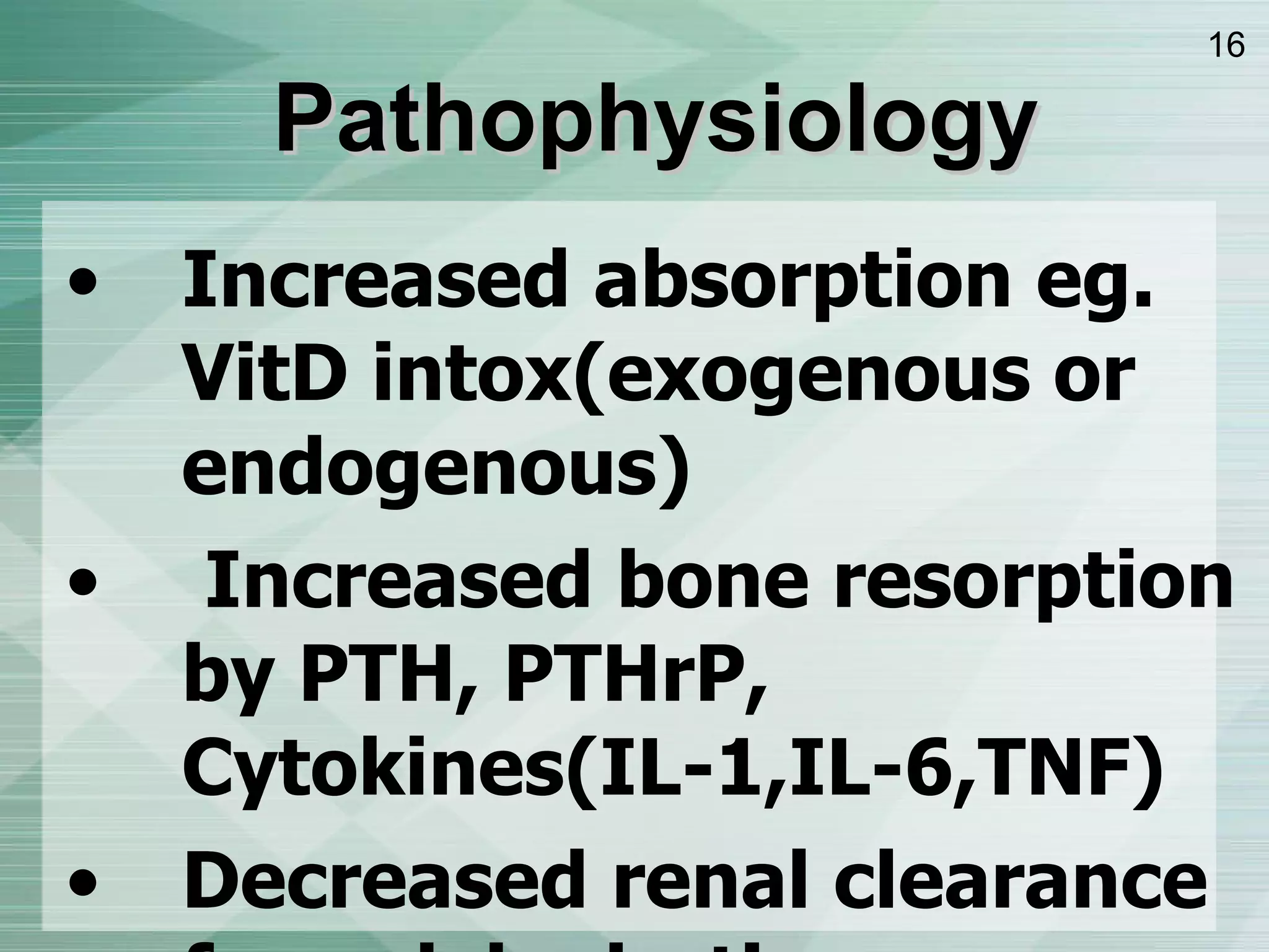 Increased absorption eg. VitD intox ( exogenous or endogenous ) Increased bone resorption by PTH, PTHrP, Cytokines ( IL-1,IL-6,TNF ) Decreased renal clearance from dehydration, PTH/PTHrP =>   reabsorption of Ca from distal tubule. Pathophysiology 