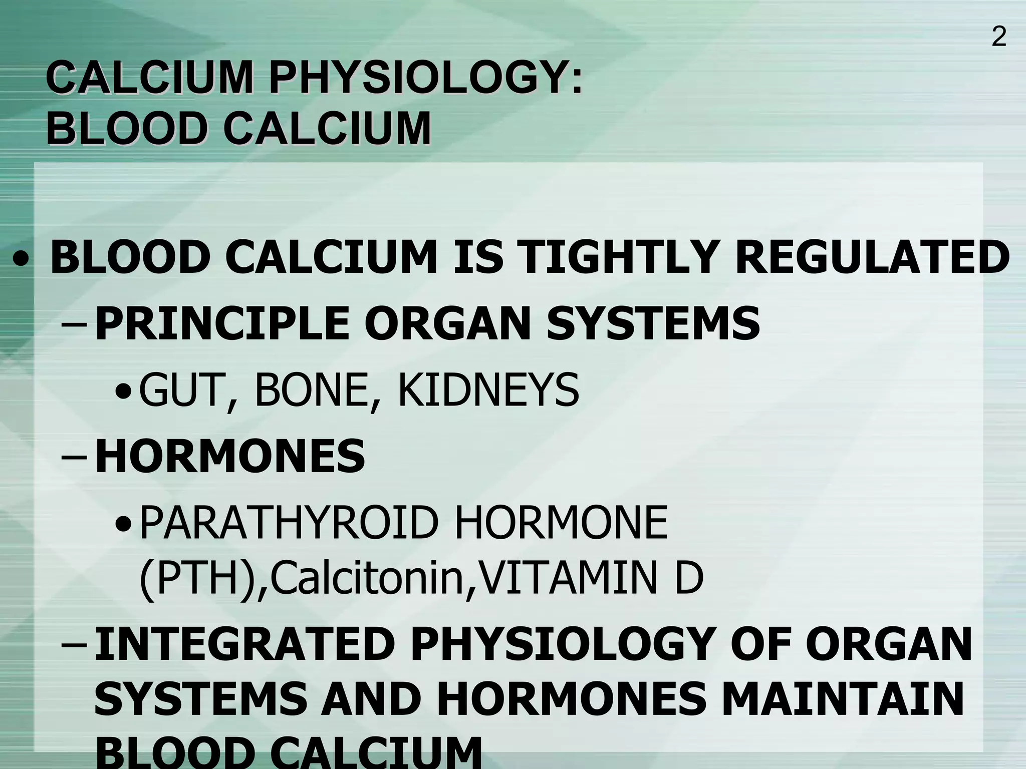 CALCIUM PHYSIOLOGY:  BLOOD CALCIUM BLOOD CALCIUM IS TIGHTLY REGULATED PRINCIPLE ORGAN SYSTEMS GUT, BONE, KIDNEYS HORMONES PARATHYROID HORMONE (PTH),Calcitonin,VITAMIN D INTEGRATED PHYSIOLOGY OF ORGAN SYSTEMS AND HORMONES MAINTAIN BLOOD CALCIUM 