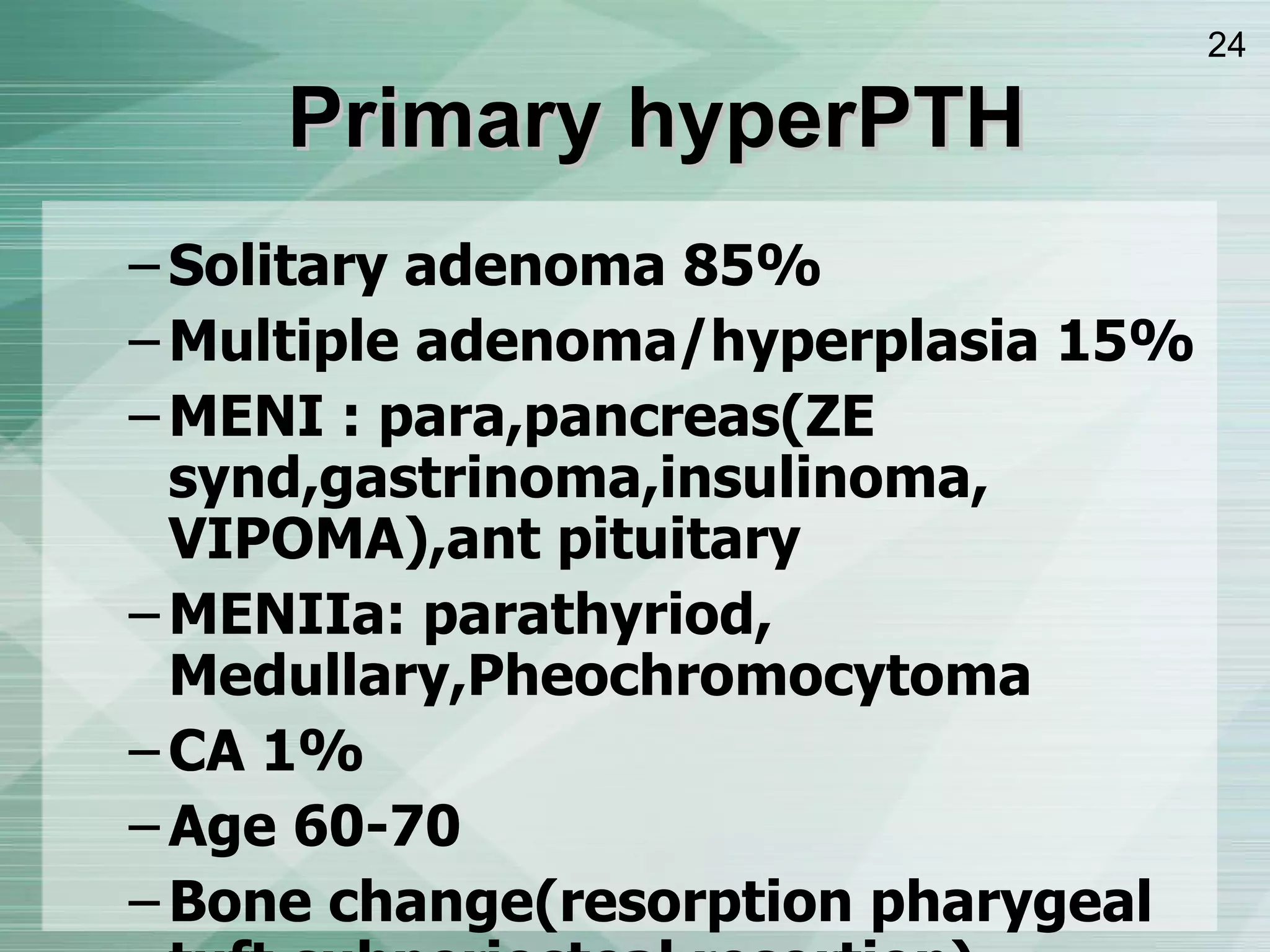 Primary hyperPTH Solitary adenoma 85% Multiple adenoma/hyperplasia 15% MENI : para,pancreas ( ZE synd,gastrinoma,insulinoma, VIPOMA ) ,ant pituitary MENIIa: parathyriod, Medullary,Pheochromocytoma CA 1% Age 60-70 Bone change ( resorption pharygeal tuft,subperiosteal resortion ) FECa>2%  