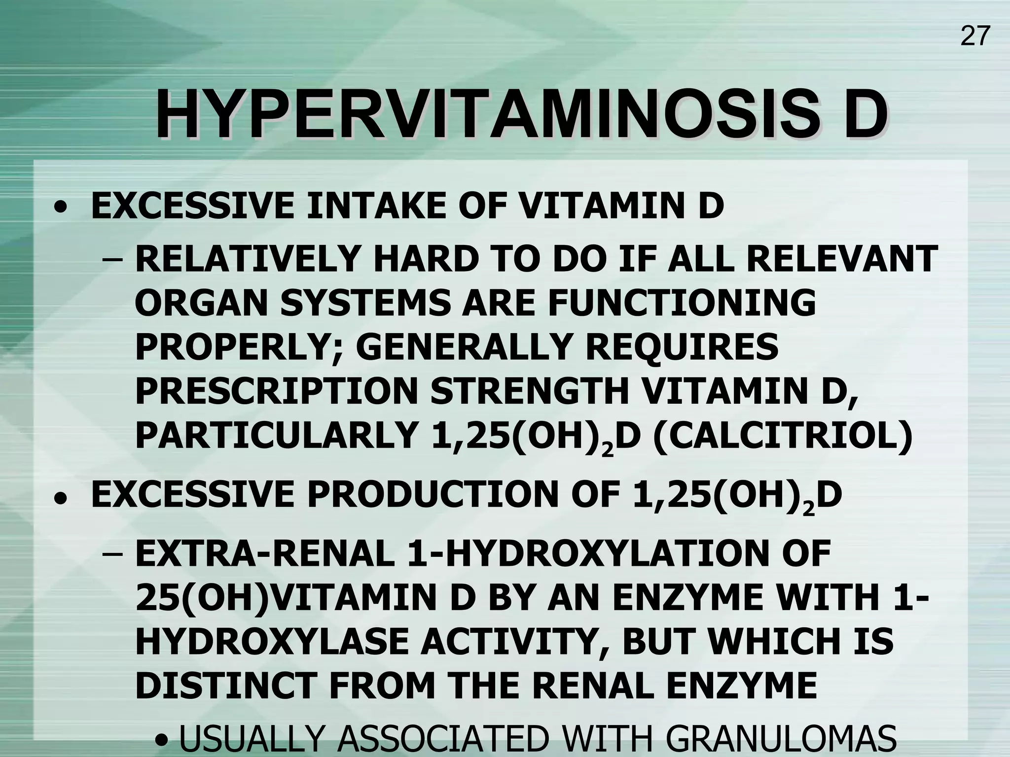 HYPERVITAMINOSIS D EXCESSIVE INTAKE OF VITAMIN D RELATIVELY HARD TO DO IF ALL RELEVANT ORGAN SYSTEMS ARE FUNCTIONING PROPERLY; GENERALLY REQUIRES PRESCRIPTION STRENGTH VITAMIN D, PARTICULARLY 1,25(OH) 2 D (CALCITRIOL) EXCESSIVE PRODUCTION OF 1,25(OH) 2 D EXTRA-RENAL 1-HYDROXYLATION OF 25(OH)VITAMIN D BY AN ENZYME WITH 1-HYDROXYLASE ACTIVITY, BUT WHICH IS DISTINCT FROM THE RENAL ENZYME USUALLY ASSOCIATED WITH GRANULOMAS (MACROPHAGES) OR ABNORMAL LYMPHOID TISSUE (B CELL LYMPHOMA) NOT REGULATED BY PTH OR CALCIUM 