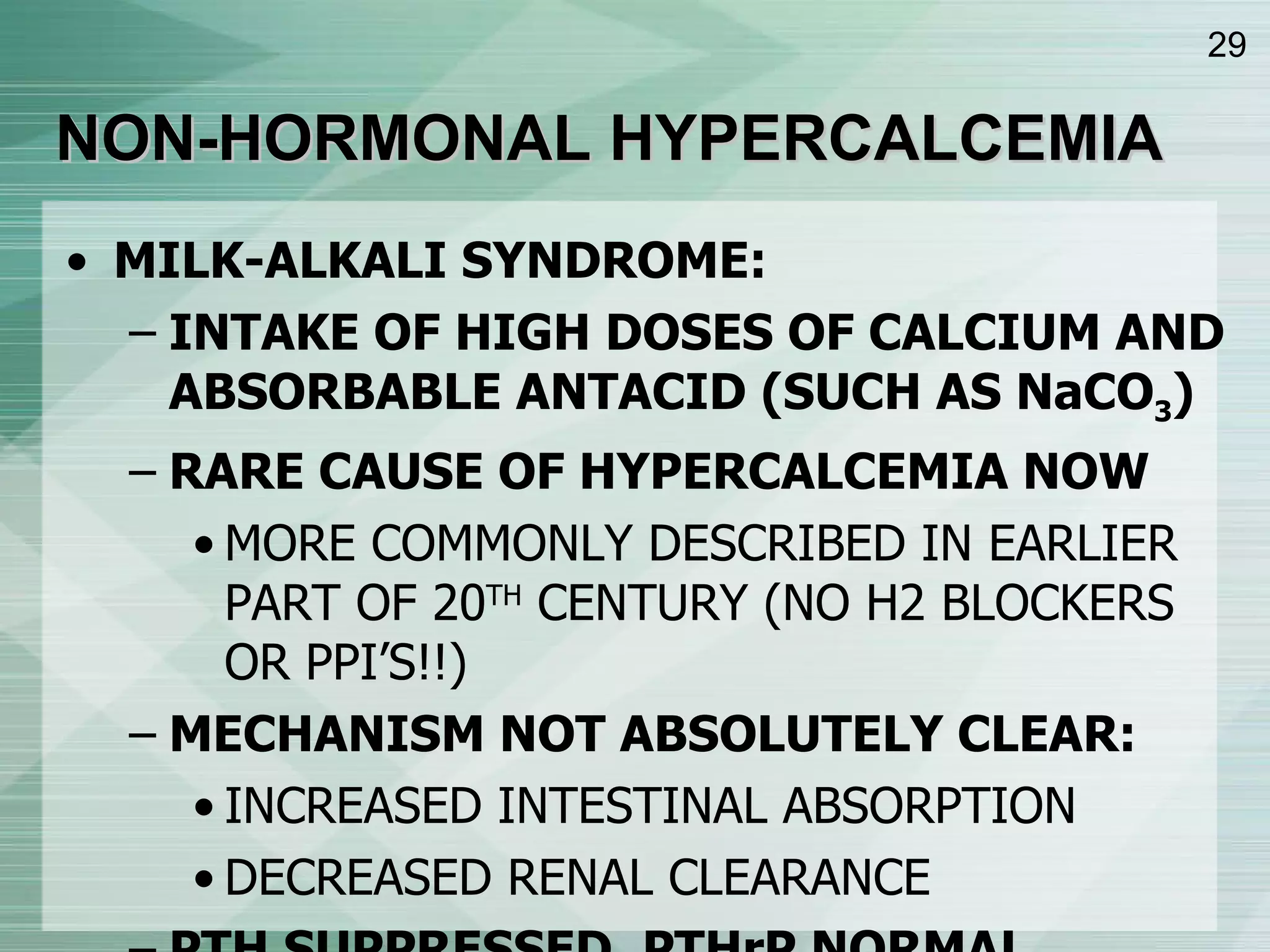 NON-HORMONAL HYPERCALCEMIA MILK-ALKALI SYNDROME: INTAKE OF HIGH DOSES OF CALCIUM AND ABSORBABLE ANTACID (SUCH AS NaCO 3 ) RARE CAUSE OF HYPERCALCEMIA NOW MORE COMMONLY DESCRIBED IN EARLIER PART OF 20 TH  CENTURY (NO H2 BLOCKERS OR PPI’S!!) MECHANISM NOT ABSOLUTELY CLEAR: INCREASED INTESTINAL ABSORPTION DECREASED RENAL CLEARANCE PTH SUPPRESSED, PTHrP NORMAL, 1,25(OH) 2 D NORMAL 
