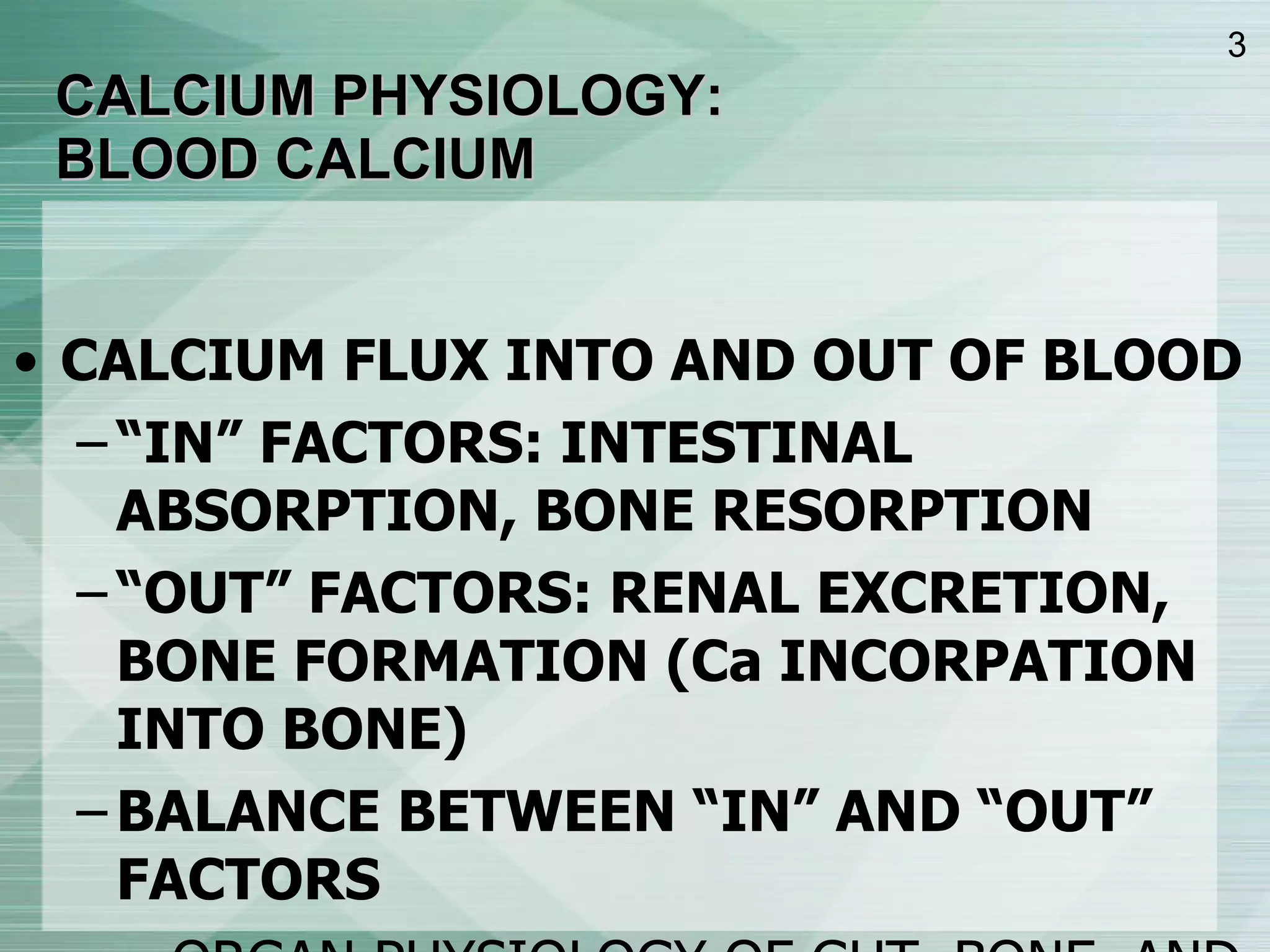CALCIUM PHYSIOLOGY: BLOOD CALCIUM CALCIUM FLUX INTO AND OUT OF BLOOD “ IN” FACTORS: INTESTINAL ABSORPTION, BONE RESORPTION “ OUT” FACTORS: RENAL EXCRETION, BONE FORMATION (Ca INCORPATION INTO BONE) BALANCE BETWEEN “IN” AND “OUT” FACTORS ORGAN PHYSIOLOGY OF GUT, BONE, AND KIDNEY HORMONE FUNCTION OF PTH AND VITMAMIN D 