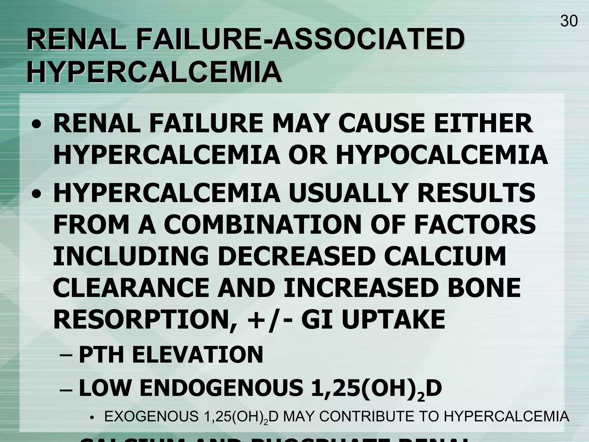 RENAL FAILURE-ASSOCIATED HYPERCALCEMIA RENAL FAILURE MAY CAUSE EITHER HYPERCALCEMIA OR HYPOCALCEMIA HYPERCALCEMIA USUALLY RESULTS FROM A COMBINATION OF FACTORS INCLUDING DECREASED CALCIUM CLEARANCE AND INCREASED BONE RESORPTION, +/- GI UPTAKE PTH ELEVATION LOW ENDOGENOUS 1,25(OH) 2 D EXOGENOUS 1,25(OH) 2 D MAY CONTRIBUTE TO HYPERCALCEMIA CALCIUM AND PHOSPHATE RENAL CLEARANCE IS ABOLISHED, AND DIALYSIS DOES A RELATIVELY POOR JOB AT CLEARANCE  