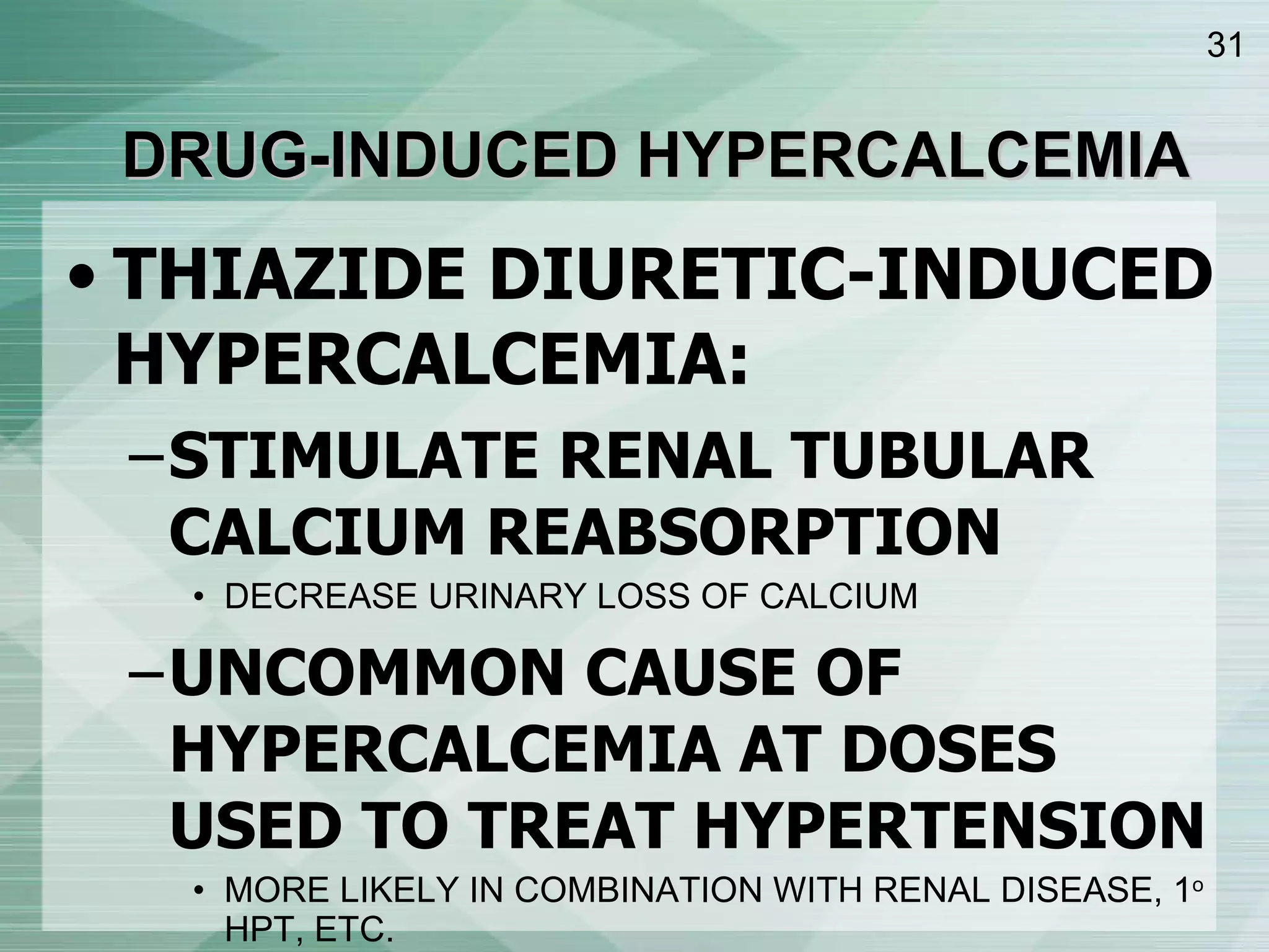DRUG-INDUCED HYPERCALCEMIA THIAZIDE DIURETIC-INDUCED HYPERCALCEMIA: STIMULATE RENAL TUBULAR CALCIUM REABSORPTION DECREASE URINARY LOSS OF CALCIUM UNCOMMON CAUSE OF HYPERCALCEMIA AT DOSES USED TO TREAT HYPERTENSION MORE LIKELY IN COMBINATION WITH RENAL DISEASE, 1 o  HPT, ETC. 
