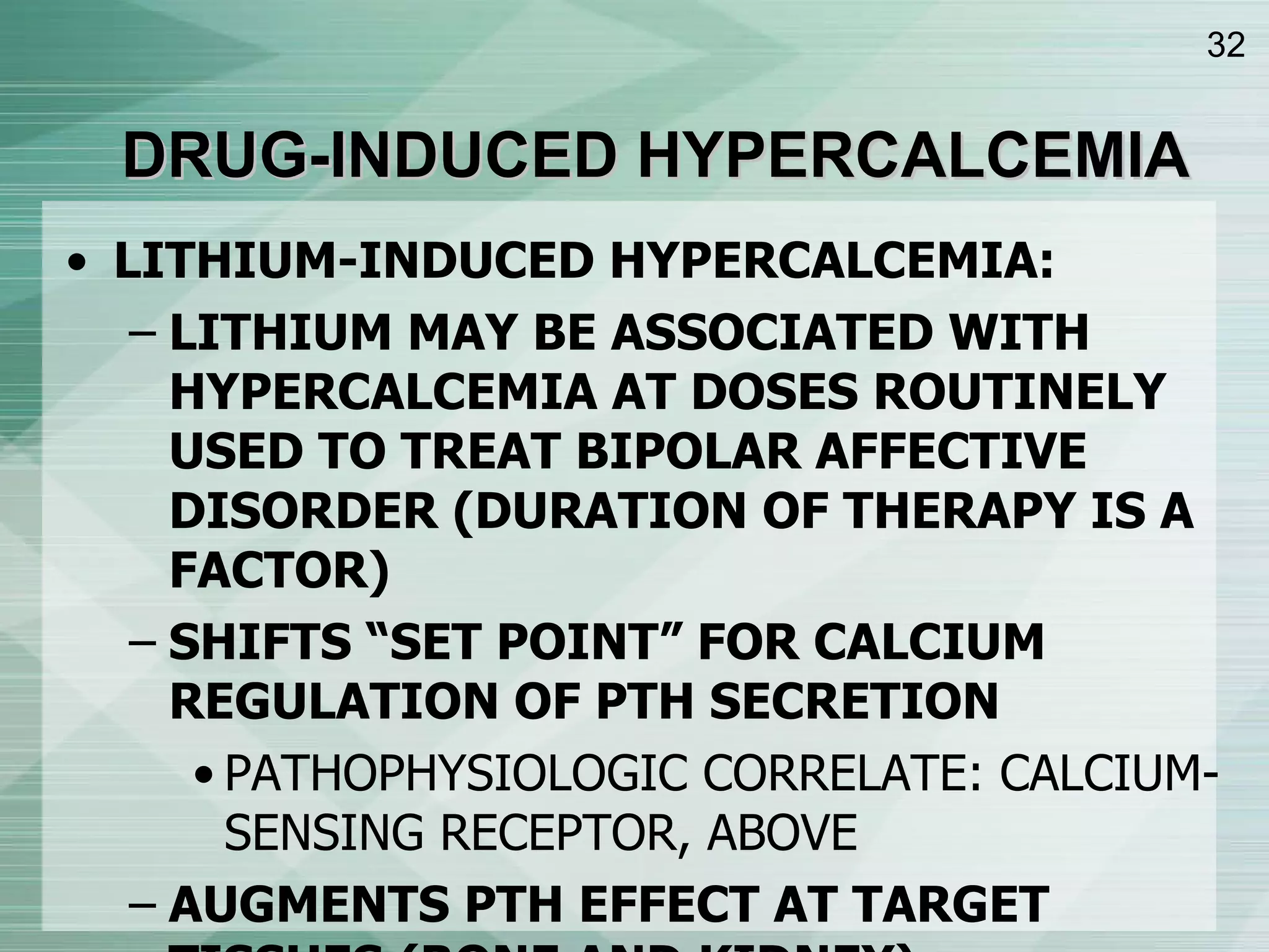 DRUG-INDUCED HYPERCALCEMIA LITHIUM-INDUCED HYPERCALCEMIA: LITHIUM MAY BE ASSOCIATED WITH HYPERCALCEMIA AT DOSES ROUTINELY USED TO TREAT BIPOLAR AFFECTIVE DISORDER (DURATION OF THERAPY IS A FACTOR) SHIFTS “SET POINT” FOR CALCIUM REGULATION OF PTH SECRETION PATHOPHYSIOLOGIC CORRELATE: CALCIUM-SENSING RECEPTOR, ABOVE AUGMENTS PTH EFFECT AT TARGET TISSUES (BONE AND KIDNEY) 