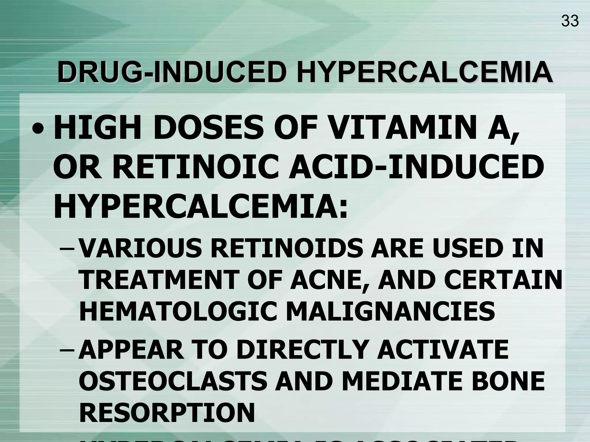 DRUG-INDUCED HYPERCALCEMIA HIGH DOSES OF VITAMIN A, OR RETINOIC ACID-INDUCED HYPERCALCEMIA: VARIOUS RETINOIDS ARE USED IN TREATMENT OF ACNE, AND CERTAIN HEMATOLOGIC MALIGNANCIES APPEAR TO DIRECTLY ACTIVATE OSTEOCLASTS AND MEDIATE BONE RESORPTION HYPERCALCEMIA IS ASSOCIATED WITH SUPPRESSED PTH, NORMAL PTHrP, NORMAL 1,25(OH) 2 D 