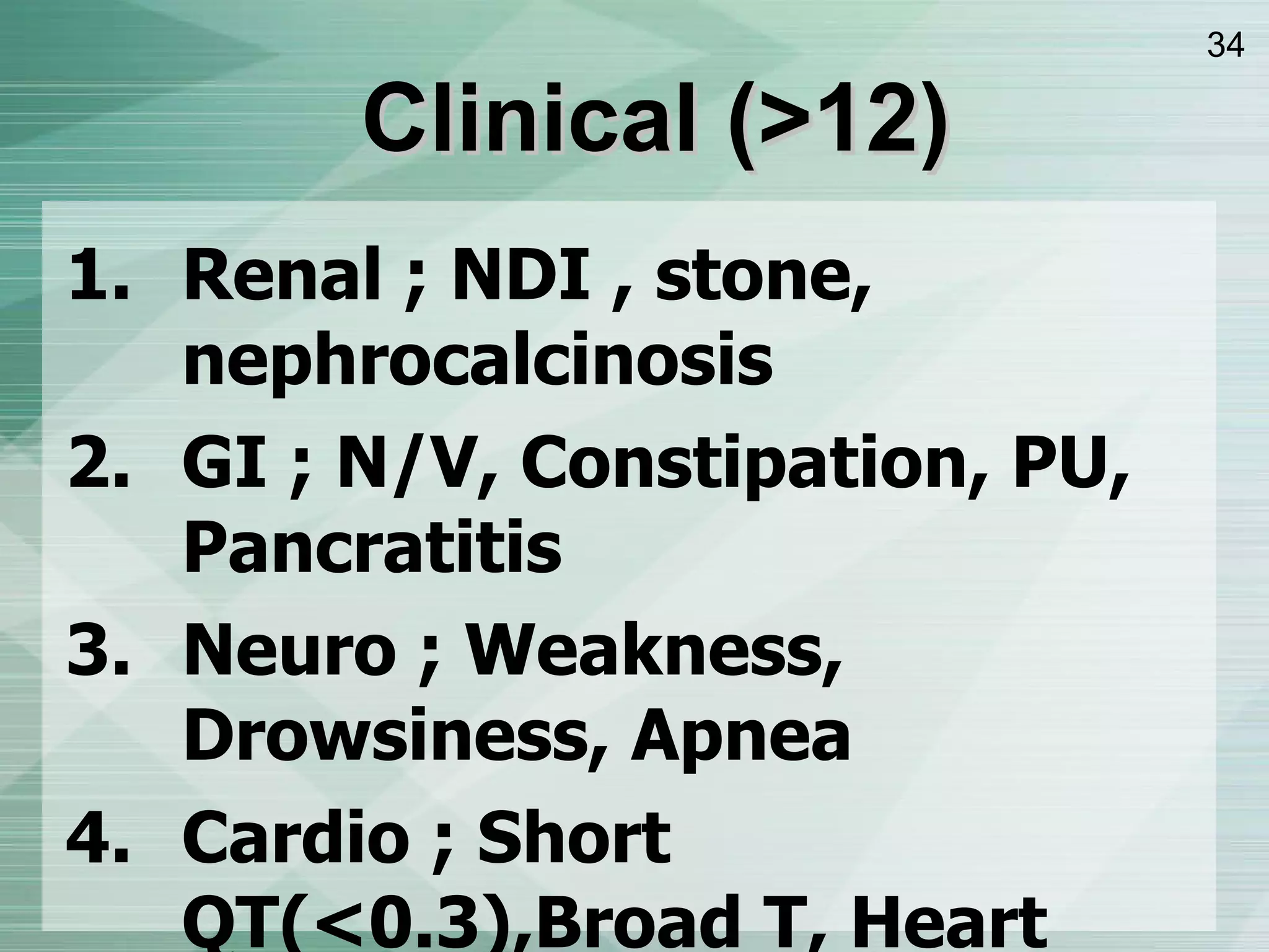 Clinical  ( >12 ) Renal ; NDI , stone, nephrocalcinosis GI ; N/V, Constipation, PU, Pancratitis Neuro ; Weakness, Drowsiness, Apnea Cardio ; Short QT ( <0.3 ) ,Broad T, Heart Block, Vent arrhythmia,Asystole, Sense to digoxin Musculo ; Cramp, Bone pain, Pathologic Fx Others ; Band Keratopathy 