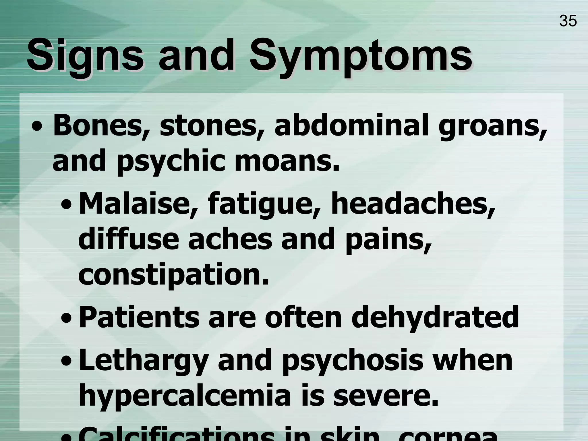 Signs and Symptoms Bones, stones, abdominal groans, and psychic moans.  Malaise, fatigue, headaches, diffuse aches and pains, constipation. Patients are often dehydrated Lethargy and psychosis when hypercalcemia is severe. Calcifications in skin, cornea, conjunctiva, and kidneys. 