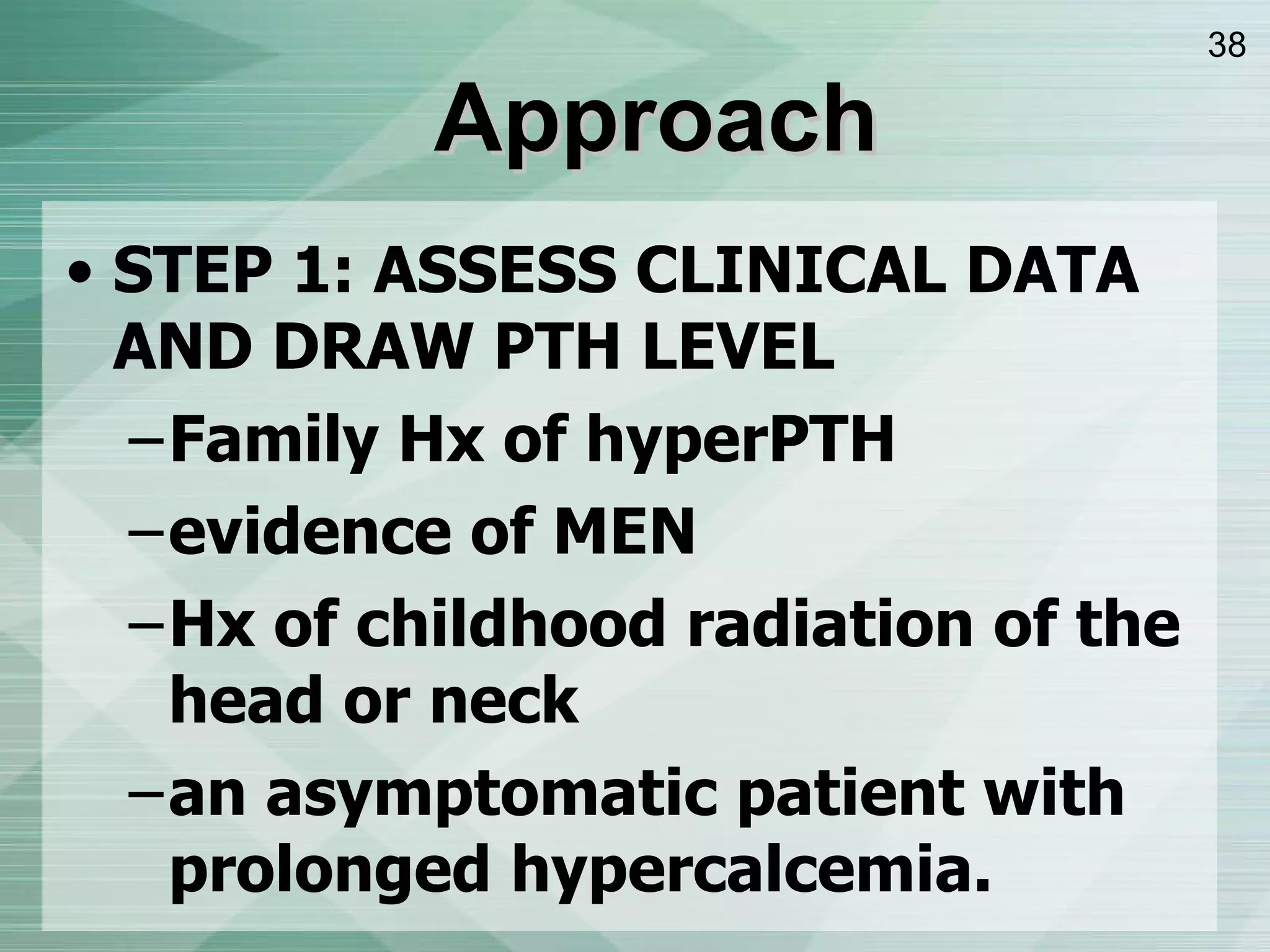 Approach STEP 1: ASSESS CLINICAL DATA AND DRAW PTH LEVEL Family Hx of hyperPTH evidence of MEN Hx of childhood radiation of the head or neck an asymptomatic patient with prolonged hypercalcemia. 