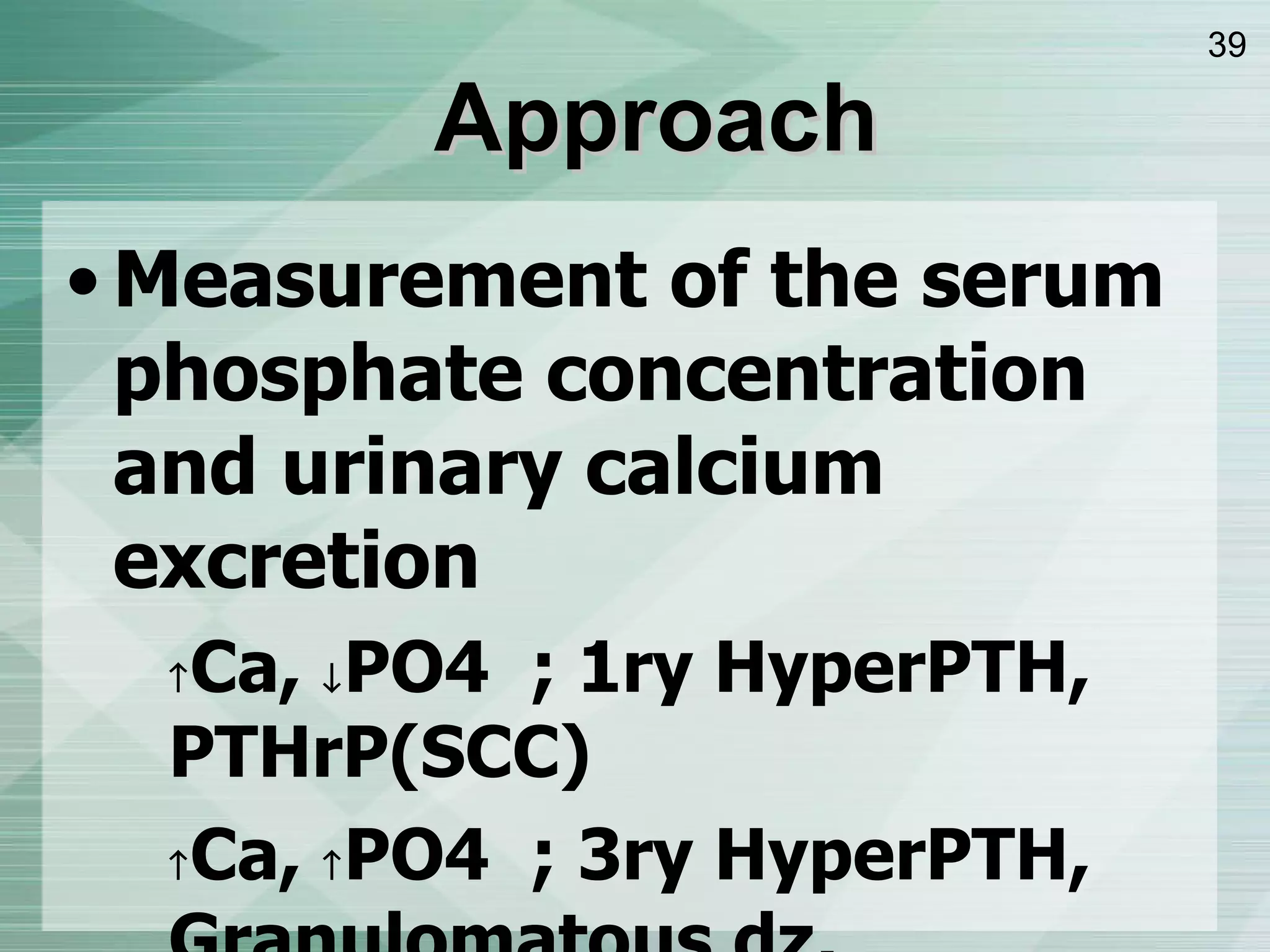 Approach Measurement of the serum phosphate concentration and urinary calcium excretion  Ca,   PO4  ; 1ry HyperPTH, PTHrP ( SCC )  Ca,   PO4  ; 3ry HyperPTH, Granulomatous dz, lymphoma, VitD overdose  