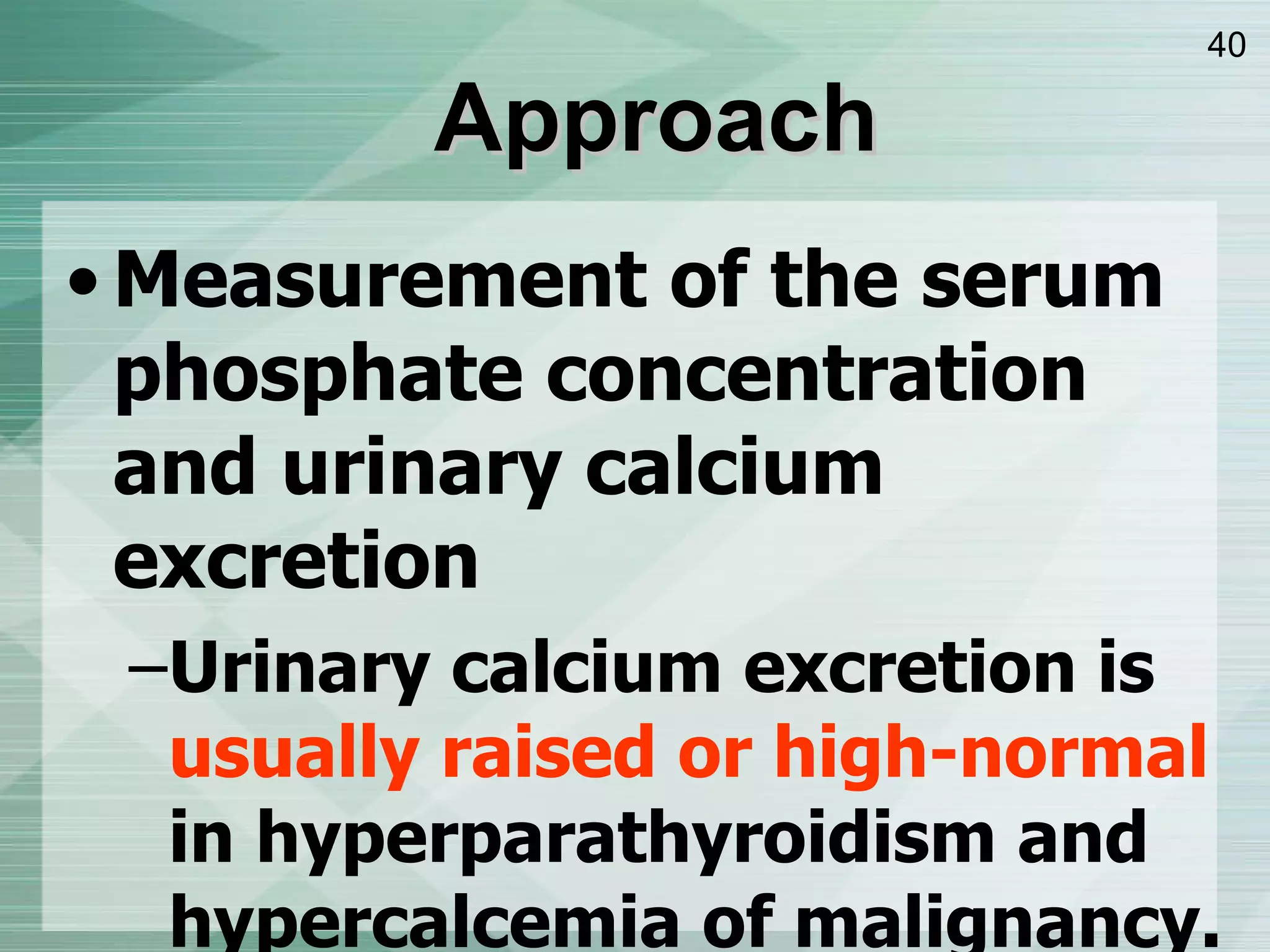 Approach Measurement of the serum phosphate concentration and urinary calcium excretion Urinary calcium excretion   is  usually raised or high-normal  in hyperparathyroidism and hypercalcemia of malignancy. 