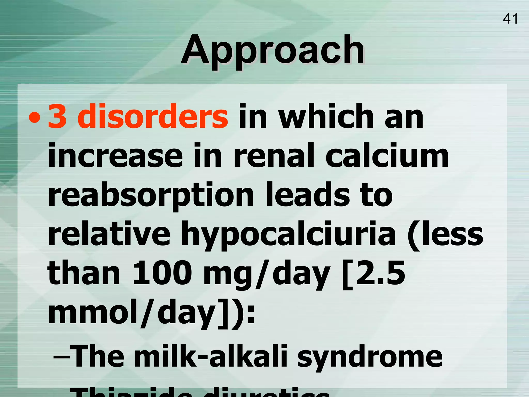 Approach 3 disorders  in which an increase in renal calcium reabsorption leads to relative hypocalciuria (less than 100 mg/day [2.5 mmol/day]): The milk-alkali syndrome Thiazide diuretics Familial hypocalciuric hypercalcemia  