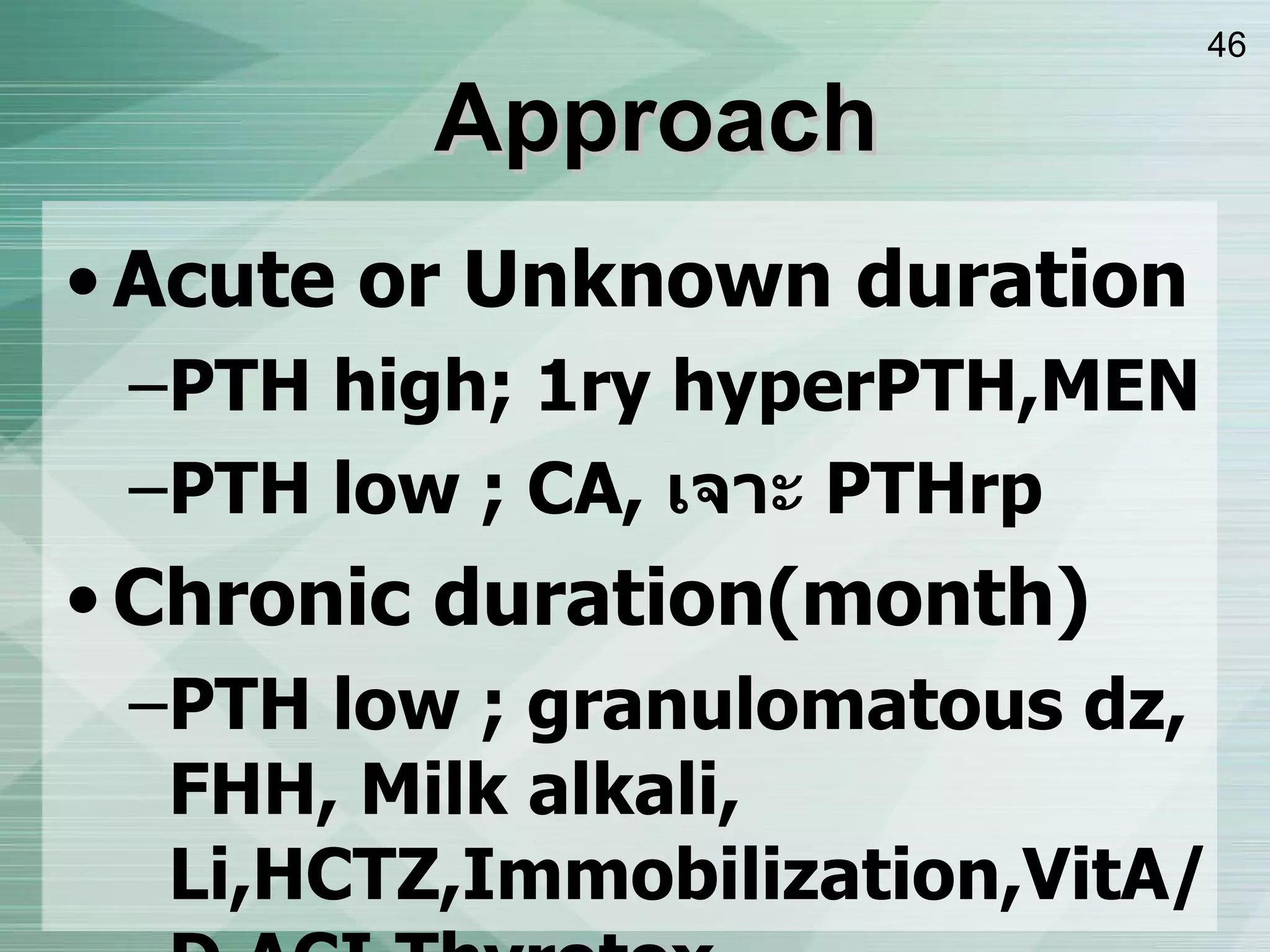 Approach Acute or Unknown duration PTH high; 1ry hyperPTH,MEN PTH low ; CA,  เจาะ  PTHrp Chronic duration ( month ) PTH low ; granulomatous dz, FHH, Milk alkali, Li,HCTZ,Immobilization,VitA/D,ACI,Thyrotox PTH high ; 1,3 ry hyper PTH, MEN 
