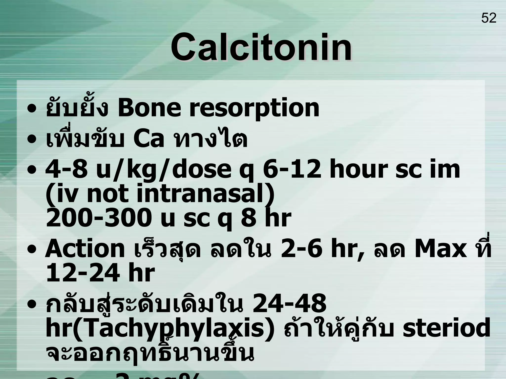 Calcitonin ยับยั้ง  Bone resorption เพื่มขับ  Ca  ทางไต 4-8 u/kg/dose q 6-12 hour sc im (iv not intranasal) 200-300 u sc q 8 hr Action  เร็วสุด ลดใน  2-6 hr,  ลด  Max  ที่  12-24 hr กลับสู่ระดับเดิมใน  24-48 hr ( Tachyphylaxis )   ถ้าให้คู่กับ  steriod  จะออกฤทธิ์นานขึ้น ลด  ~ 2 mg% ลด  Bone pain  ได้ S/E : N/V, Flushing, Tachyphylaxis 
